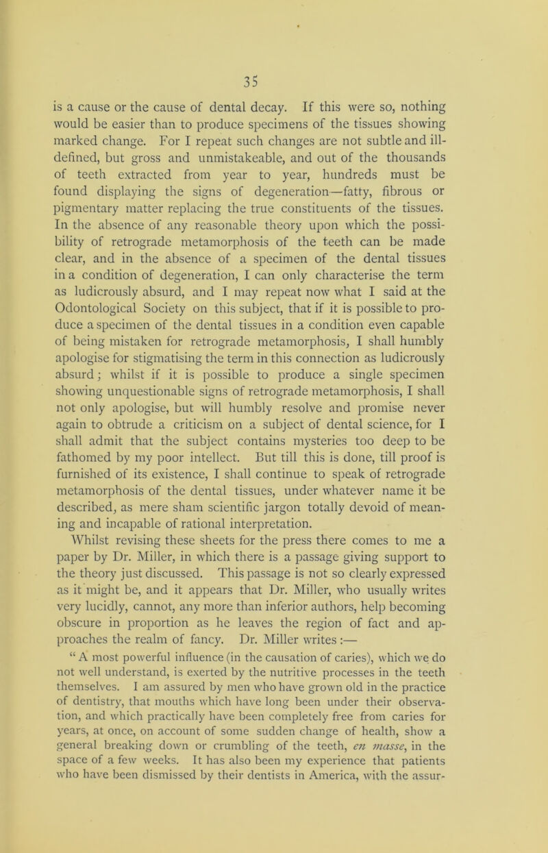 is a cause or the cause of dental decay. If this were so, nothing would be easier than to produce specimens of the tissues showing marked change. For I repeat such changes are not subtle and ill- defined, but gross and unmistakeable, and out of the thousands of teeth extracted from year to year, hundreds must be found displaying the signs of degeneration—fatty, fibrous or pigmentary matter replacing the true constituents of the tissues. In the absence of any reasonable theory upon which the possi- bility of retrograde metamorphosis of the teeth can be made clear, and in the absence of a specimen of the dental tissues in a condition of degeneration, I can only characterise the term as ludicrously absurd, and I may repeat now what I said at the Odontological Society on this subject, that if it is possible to pro- duce a specimen of the dental tissues in a condition even capable of being mistaken for retrograde metamorphosis, I shall humbly apologise for stigmatising the term in this connection as ludicrously absurd; whilst if it is possible to produce a single specimen showing unquestionable signs of retrograde metamorphosis, I shall not only apologise, but will humbly resolve and promise never again to obtrude a criticism on a subject of dental science, for I shall admit that the subject contains mysteries too deep to be fathomed by my poor intellect. But till this is done, till proof is furnished of its existence, I shall continue to speak of retrograde metamorphosis of the dental tissues, under whatever name it be described, as mere sham scientific jargon totally devoid of mean- ing and incapable of rational interpretation. Whilst revising these sheets for the press there comes to me a paper by Dr. Miller, in which there is a passage giving support to the theory just discussed. This passage is not so clearly expressed as it might be, and it appears that Dr. Miller, who usually writes very lucidly, cannot, any more than inferior authors, help becoming obscure in proportion as he leaves the region of fact and ap- proaches the realm of fancy. Dr. Miller writes :— “ A most powerful influence (in the causation of caries), which we do not well understand, is exerted by the nutritive processes in the teeth themselves. I am assured by men who have grown old in the practice of dentistry, that mouths which have long been under their observa- tion, and which practically have been completely free from caries for years, at once, on account of some sudden change of health, show a general breaking down or crumbling of the teeth, en masse, in the space of a few weeks. It has also been my experience that patients who have been dismissed by their dentists in America, with the assur-