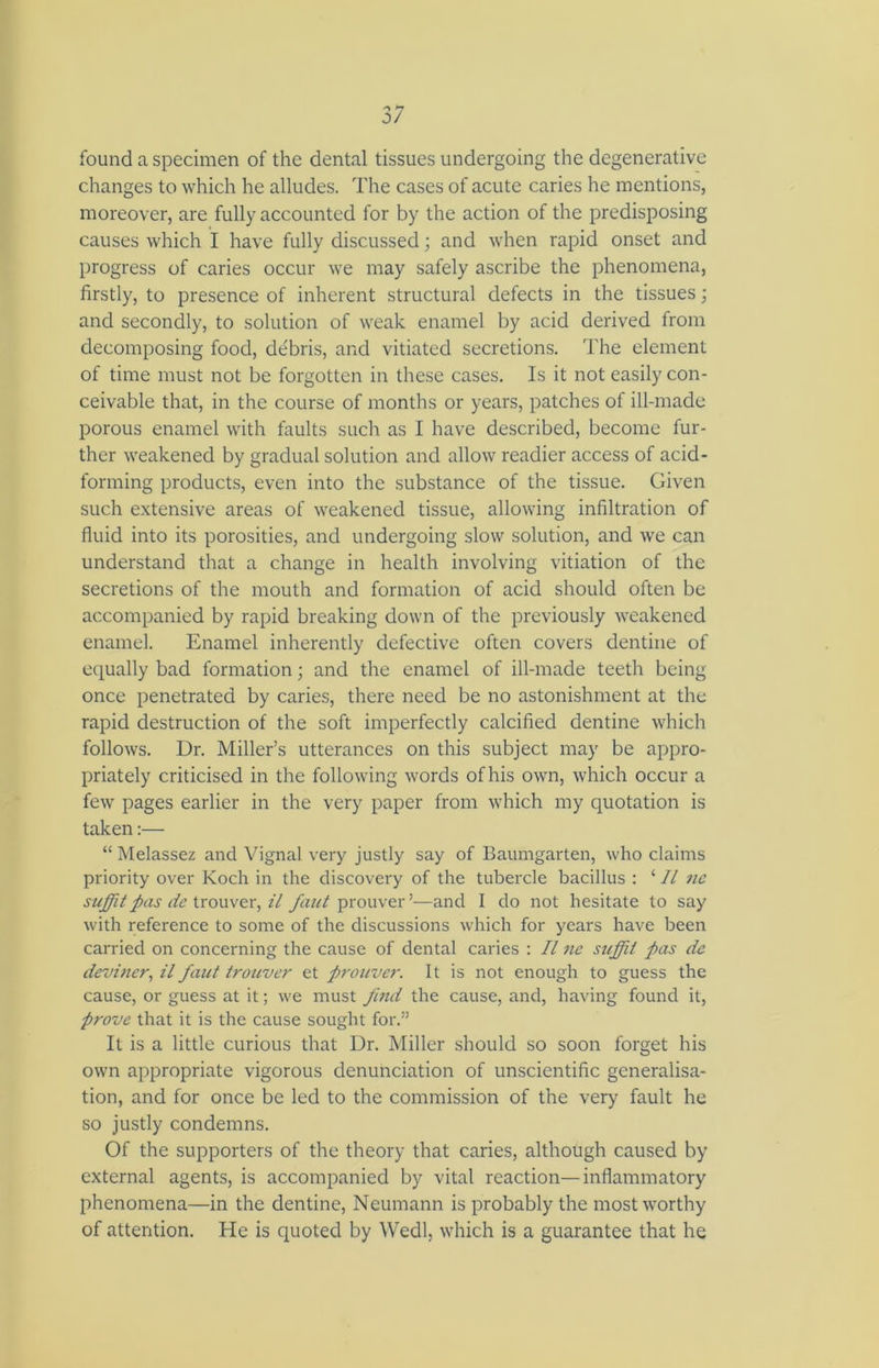 found a specimen of the dental tissues undergoing the degenerative changes to which he alludes. The cases of acute caries he mentions, moreover, are fully accounted for by the action of the predisposing causes which I have fully discussed; and when rapid onset and progress of caries occur we may safely ascribe the phenomena, firstly, to presence of inherent structural defects in the tissues; and secondly, to solution of weak enamel by acid derived from decomposing food, debris, and vitiated secretions. The element of time must not be forgotten in these cases. Is it not easily con- ceivable that, in the course of months or years, patches of ill-made porous enamel with faults such as I have described, become fur- ther weakened by gradual solution and allow readier access of acid- forming products, even into the substance of the tissue. Given such extensive areas of weakened tissue, allowing infiltration of fluid into its porosities, and undergoing slow solution, and we can understand that a change in health involving vitiation of the secretions of the mouth and formation of acid should often be accompanied by rapid breaking down of the previously weakened enamel. Enamel inherently defective often covers dentine of equally bad formation; and the enamel of ill-made teeth being once penetrated by caries, there need be no astonishment at the rapid destruction of the soft imperfectly calcified dentine which follows. Dr. Miller’s utterances on this subject may be appro- priately criticised in the following words of his own, which occur a few pages earlier in the very paper from which my quotation is taken:— “ Melassez and Vignal very justly say of Baumgarten, who claims priority over Koch in the discovery of the tubercle bacillus : ‘ 11 nc suffitpas dc trouver, il fant prouver’—and I do not hesitate to say with reference to some of the discussions which for years have been carried on concerning the cause of dental caries : II nc suffit pas dc deviner, il faut trouver et prouver. It is not enough to guess the cause, or guess at it; we must find the cause, and, having found it, prove that it is the cause sought for.” It is a little curious that Dr. Miller should so soon forget his own appropriate vigorous denunciation of unscientific generalisa- tion, and for once be led to the commission of the very fault he so justly condemns. Of the supporters of the theory that caries, although caused by external agents, is accompanied by vital reaction—inflammatory phenomena—in the dentine, Neumann is probably the most worthy of attention. He is quoted by Wedl, which is a guarantee that he