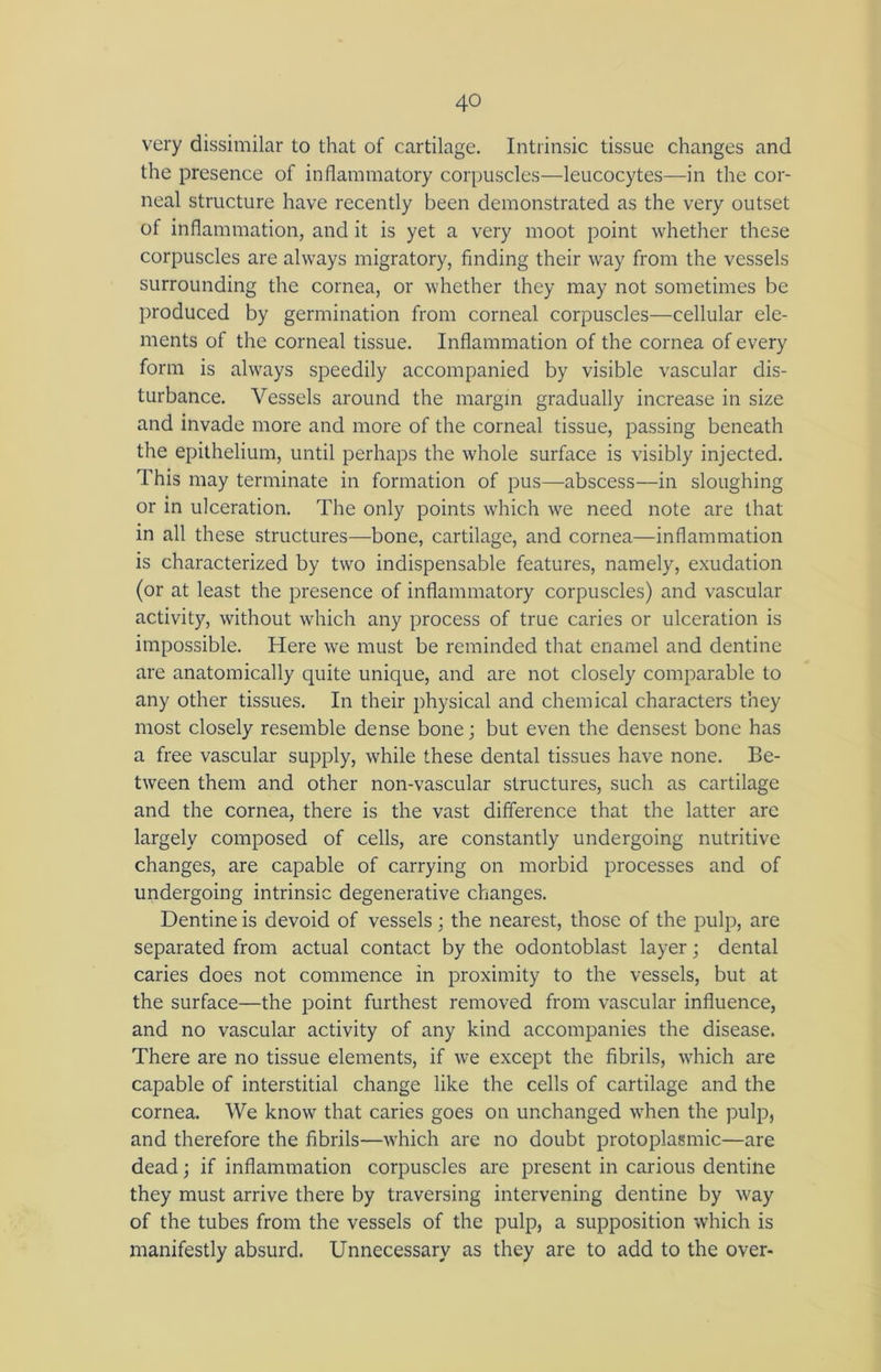very dissimilar to that of cartilage. Intrinsic tissue changes and the presence of inflammatory corpuscles—leucocytes—in the cor- neal structure have recently been demonstrated as the very outset of inflammation, and it is yet a very moot point whether these corpuscles are always migratory, finding their way from the vessels surrounding the cornea, or whether they may not sometimes be produced by germination from corneal corpuscles—cellular ele- ments of the corneal tissue. Inflammation of the cornea of every form is always speedily accompanied by visible vascular dis- turbance. Vessels around the margin gradually increase in size and invade more and more of the corneal tissue, passing beneath the epithelium, until perhaps the whole surface is visibly injected. This may terminate in formation of pus—abscess—in sloughing or in ulceration. The only points which we need note are that in all these structures—bone, cartilage, and cornea—inflammation is characterized by two indispensable features, namely, exudation (or at least the presence of inflammatory corpuscles) and vascular activity, without which any process of true caries or ulceration is impossible. Here we must be reminded that enamel and dentine are anatomically quite unique, and are not closely comparable to any other tissues. In their physical and chemical characters they most closely resemble dense bone; but even the densest bone has a free vascular supply, while these dental tissues have none. Be- tween them and other non-vascular structures, such as cartilage and the cornea, there is the vast difference that the latter are largely composed of cells, are constantly undergoing nutritive changes, are capable of carrying on morbid processes and of undergoing intrinsic degenerative changes. Dentine is devoid of vessels; the nearest, those of the pulp, are separated from actual contact by the odontoblast layer; dental caries does not commence in proximity to the vessels, but at the surface—the point furthest removed from vascular influence, and no vascular activity of any kind accompanies the disease. There are no tissue elements, if we except the fibrils, which are capable of interstitial change like the cells of cartilage and the cornea. We know that caries goes on unchanged when the pulp, and therefore the fibrils—which are no doubt protoplasmic—are dead; if inflammation corpuscles are present in carious dentine they must arrive there by traversing intervening dentine by way of the tubes from the vessels of the pulp, a supposition which is manifestly absurd. Unnecessary as they are to add to the over-
