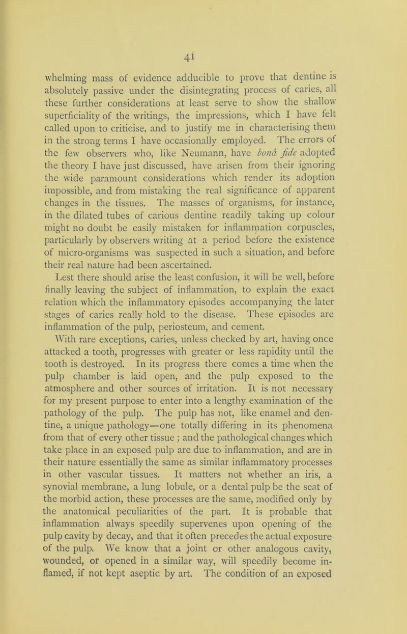 whelming mass of evidence adducible to prove that dentine is absolutely passive under the disintegrating process of caries, all these further considerations at least serve to show the shallow superficiality of the writings, the impressions, which I have felt called upon to criticise, and to justify me in characterising them in the strong terms I have occasionally employed. The errors of the few observers who, like Neumann, have bona fide adopted the theory I have just discussed, have arisen from their ignoring the wide paramount considerations which render its adoption impossible, and from mistaking the real significance of apparent changes in the tissues. The masses of organisms, for instance, in the dilated tubes of carious dentine readily taking up colour might no doubt be easily mistaken for inflammation corpuscles, particularly by observers writing at a period before the existence of micro-organisms was suspected in such a situation, and before their real nature had been ascertained. Lest there should arise the least confusion, it will be well, before finally leaving the subject of inflammation, to explain the exacr relation which the inflammatory episodes accompanying the later stages of caries really hold to the disease. These episodes are inflammation of the pulp, periosteum, and cement. With rare exceptions, caries, unless checked by art, having once attacked a tooth, progresses with greater or less rapidity until the tooth is destroyed. In its progress there comes a time when the pulp chamber is laid open, and the pulp exposed to the atmosphere and other sources of irritation. It is not necessary for my present purpose to enter into a lengthy examination of the pathology of the pulp. The pulp has not, like enamel and den- tine, a unique pathology—one totally differing in its phenomena from that of every other tissue ; and the pathological changes which take place in an exposed pulp are due to inflammation, and are in their nature essentially the same as similar inflammatory processes in other vascular tissues. It matters not whether an iris, a synovial membrane, a lung lobule, or a dental pulp be the seat of the morbid action, these processes are the same, modified only by the anatomical peculiarities of the part. It is probable that inflammation always speedily supervenes upon opening of the pulp cavity by decay, and that it often precedes the actual exposure of the pulp. We know that a joint or other analogous cavity, wounded, or opened in a similar way, will speedily become in- flamed, if not kept aseptic by art. The condition of an exposed