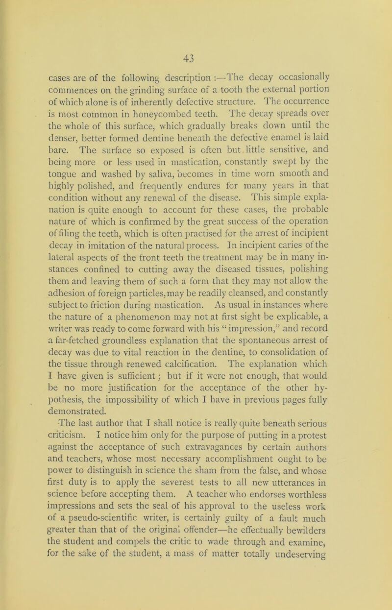 cases are of the following description :—The decay occasionally commences on the grinding surface of a tooth the external portion of which alone is of inherently defective structure. The occurrence is most common in honeycombed teeth. The decay spreads over the whole of this surface, which gradually breaks down until the denser, better formed dentine beneath the defective enamel is laid bare. The surface so exposed is often but little sensitive, and being more or less used in mastication, constantly swept by the tongue and washed by saliva, becomes in time worn smooth and highly polished, and frequently endures for many years in that condition without any renewal of the disease. This simple expla- nation is quite enough to account for these cases, the probable nature of which is confirmed by the great success of the operation of filing the teeth, which is often practised for the arrest of incipient decay in imitation of the natural process. In incipient caries of the lateral aspects of the front teeth the treatment may be in many in- stances confined to cutting away the diseased tissues, polishing them and leaving them of such a form that they may not allow the adhesion of foreign particles, may be readily cleansed, and constantly subject to friction during mastication. As usual in instances where the nature of a phenomenon may not at first sight be explicable, a writer was ready to come forward with his “ impression,” and record a far-fetched groundless explanation that the spontaneous arrest of decay was due to vital reaction in the dentine, to consolidation of the tissue through renewed calcification. The explanation which I have given is sufficient; but if it were not enough, that would be no more justification for the acceptance of the other hy- pothesis, the impossibility of which I have in previous pages fully demonstrated. The last author that I shall notice is really quite beneath serious criticism. I notice him only for the purpose of putting in a protest against the acceptance of such extravagances by certain authors and teachers, whose most necessary accomplishment ought to be power to distinguish in science the sham from the false, and whose first duty is to apply the severest tests to all new utterances in science before accepting them. A teacher who endorses worthless impressions and sets the seal of his approval to the useless work of a pseudo-scientific writer, is certainly guilty of a fault much greater than that of the original offender—he effectually bewilders the student and compels the critic to wade through and examine, for the sake of the student, a mass of matter totally undeserving
