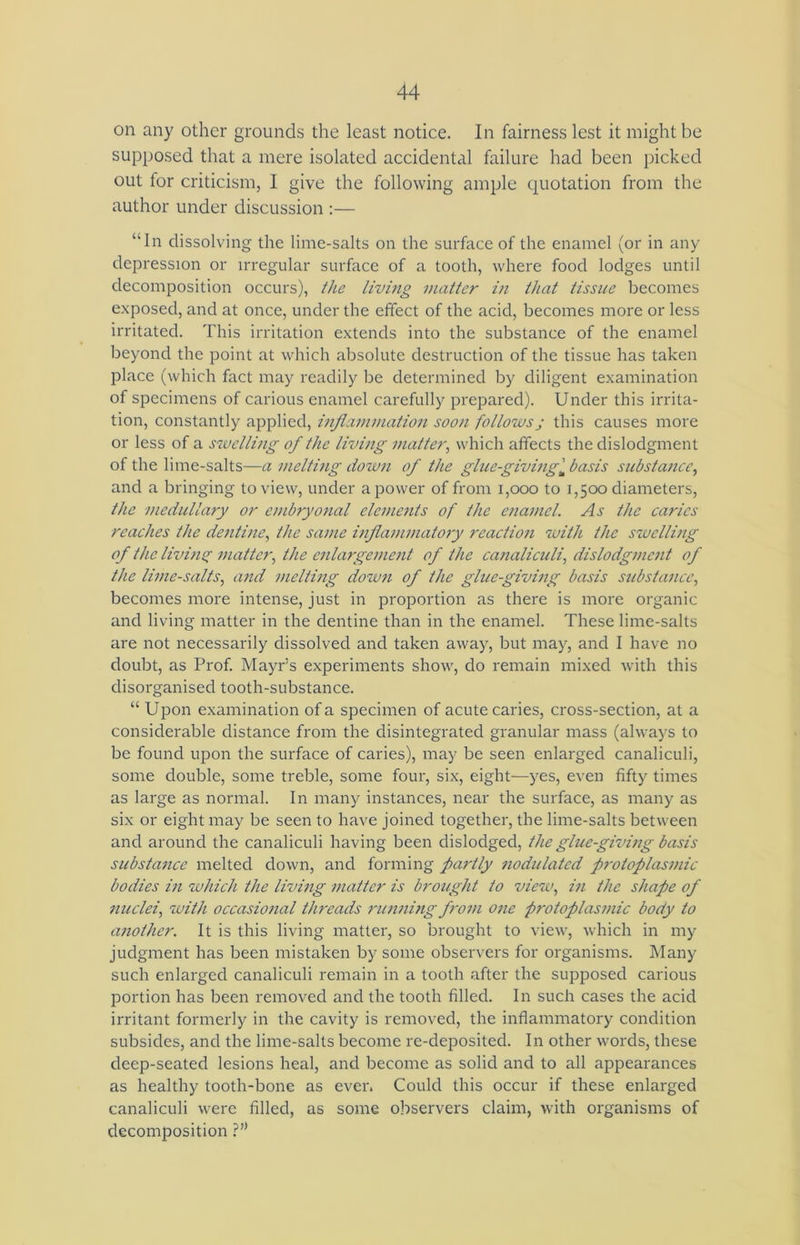 on any other grounds the least notice. In fairness lest it might be supposed that a mere isolated accidental failure had been picked out for criticism, I give the following ample quotation from the author under discussion :— “In dissolving the lime-salts on the surface of the enamel (or in any depression or irregular surface of a tooth, where food lodges until decomposition occurs), the living matter in that tissue becomes exposed, and at once, under the effect of the acid, becomes more or less irritated. This irritation extends into the substance of the enamel beyond the point at which absolute destruction of the tissue has taken place (which fact may readily be determined by diligent examination of specimens of carious enamel carefully prepared). Under this irrita- tion, constantly applied, inflammation soon followsj this causes more or less of a swelling of the living matter, which affects the dislodgment of the lime-salts—a melting dozun of the glue-givingm basis substance, and a bringing to view, under a power of from 1,000 to 1,500 diameters, the medullary or embryonal elements of the enamel. As the caries reaches the dentine, the same inflammatory reaction with the swelling of the living matter, the enlargement of the canaliculi, dislodgment of the lime-salts, and melting down of the glue-giving basis substance, becomes more intense, just in proportion as there is more organic and living matter in the dentine than in the enamel. These lime-salts are not necessarily dissolved and taken away, but may, and I have no doubt, as Prof. Mayr’s experiments show, do remain mixed with this disorganised tooth-substance. “ Upon examination of a specimen of acute caries, cross-section, at a considerable distance from the disintegrated granular mass (always to be found upon the surface of caries), may be seen enlarged canaliculi, some double, some treble, some four, six, eight—yes, even fifty times as large as normal. In many instances, near the surface, as many as six or eight may be seen to have joined together, the lime-salts between and around the canaliculi having been dislodged, the glue-giving basis substance melted down, and forming partly nodulated p7-otoplasmic bodies in which the living matter is brought to view, in the shape of nuclei, with occasional threads running from one protoplasmic body to another. It is this living matter, so brought to view, which in my judgment has been mistaken by some observers for organisms. Many such enlarged canaliculi remain in a tooth after the supposed carious portion has been removed and the tooth filled. In such cases the acid irritant formerly in the cavity is removed, the inflammatory condition subsides, and the lime-salts become re-deposited. In other words, these deep-seated lesions heal, and become as solid and to all appearances as healthy tooth-bone as ever. Could this occur if these enlarged canaliculi were filled, as some observers claim, with organisms of decomposition ?”