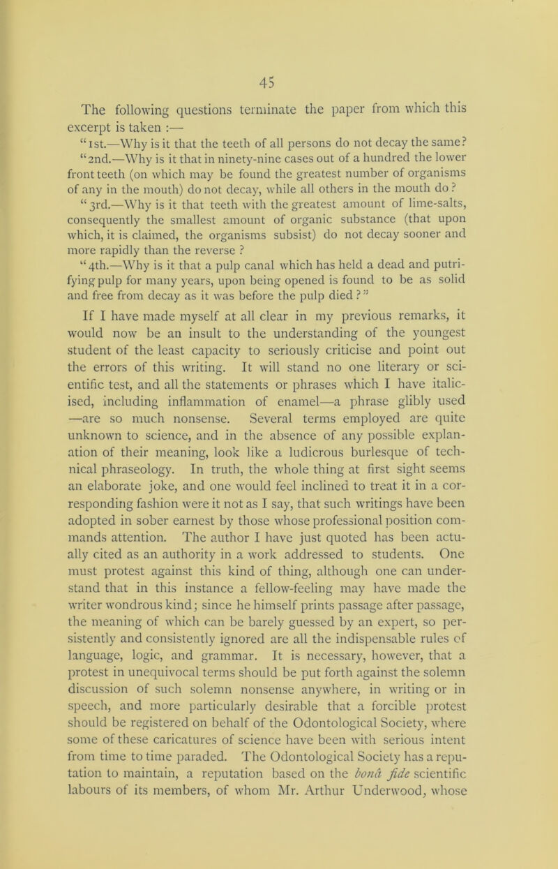 The following questions terminate the paper from which this excerpt is taken :— “ 1st.—Why is it that the teeth of all persons do not decay the same? “and.—Why is it that in ninety-nine cases out of a hundred the lower front teeth (on which may be found the greatest number of organisms of any in the mouth) do not decay, while all others in the mouth do ? “ 3rd.—Why is it that teeth with the greatest amount of lime-salts, consequently the smallest amount of organic substance (that upon which, it is claimed, the organisms subsist) do not decay sooner and more rapidly than the reverse ? “4th.—Why is it that a pulp canal which has held a dead and putri- fyingpulp for many years, upon being opened is found to be as solid and free from decay as it was before the pulp died ? ” If I have made myself at all clear in my previous remarks, it would now be an insult to the understanding of the youngest student of the least capacity to seriously criticise and point out the errors of this writing. It will stand no one literary or sci- entific test, and all the statements or phrases which I have italic- ised, including inflammation of enamel—a phrase glibly used —are so much nonsense. Several terms employed are quite unknown to science, and in the absence of any possible explan- ation of their meaning, look like a ludicrous burlesque of tech- nical phraseology. In truth, the whole thing at first sight seems an elaborate joke, and one would feel inclined to treat it in a cor- responding fashion were it not as I say, that such writings have been adopted in sober earnest by those whose professional position com- mands attention. The author I have just quoted has been actu- ally cited as an authority in a work addressed to students. One must protest against this kind of thing, although one can under- stand that in this instance a fellow-feeling may have made the writer wondrous kind; since he himself prints passage after passage, the meaning of which can be barely guessed by an expert, so per- sistently and consistently ignored are all the indispensable rules of language, logic, and grammar. It is necessary, however, that a protest in unequivocal terms should be put forth against the solemn discussion of such solemn nonsense anywhere, in writing or in speech, and more particularly desirable that a forcible protest should be registered on behalf of the Odontological Society, where some of these caricatures of science have been with serious intent from time to time paraded. The Odontological Society has a repu- tation to maintain, a reputation based on the bona fide scientific labours of its members, of whom Mr. Arthur Underwood, whose