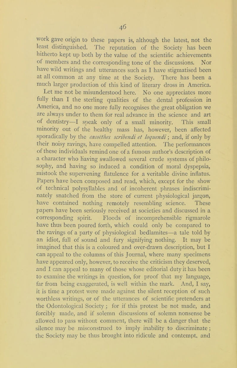 4 6 work gave origin to these papers is, although the latest, not the least distinguished. The reputation of the Society has been hitherto kept up both by the value of the scientific achievements of members and the corresponding tone of the discussions. Nor have wild writings and utterances such as I have stigmatised been at all common at any time at the Society. There has been a much larger production of this kind of literary dross in America. Let me not be misunderstood here. No one appreciates more fully than I the sterling qualities of the dental profession in America, and no one more fully recognises the great obligation we are always under to them for real advance in the science and art of dentistry—I speak only of a small minority. This small minority out of the healthy mass has, however, been affected sporadically by the caco'ethes scribendi et loquendi; and, if only by their noisy ravings, have compelled attention. The performances of these individuals remind one of a famous author’s description of a character who having swallowed several crude systems of philo- sophy, and having so induced a condition of moral dyspepsia, mistook the supervening flatulence for a veritable divine inflatus. Papers have been composed and read, which, except for the show of technical polysyllables and of incoherent phrases indiscrimi- nately snatched from the store of current physiological jargon, have contained nothing remotely resembling science. These papers have been seriously received at societies and discussed in a corresponding spirit. Floods of incomprehensible rigmarole have thus been poured forth, which could only be compared to the ravings of a party of physiological bedlamites—a tale told by an idiot, full of sound and fury signifying nothing. It may be imagined that this is a coloured and over-drawn description, but I can appeal to the columns of this Journal, where many specimens have appeared only, however, to receive the criticism they deserved, and I can appeal to many of those whose editorial duty it has been to examine the writings in question, for proof that my language, far from being exaggerated, is well within the mark. And, I say, it is time a protest were made against the silent reception of such worthless writings, or of the utterances of scientific pretenders at the Odontological Society; for if this protest be not made, and forcibly made, and if solemn discussions of solemn nonsense be allowed to pass without comment, there will be a danger that the silence may be misconstrued to imply inability to discriminate; the Society may be thus brought into ridicule and contempt, and