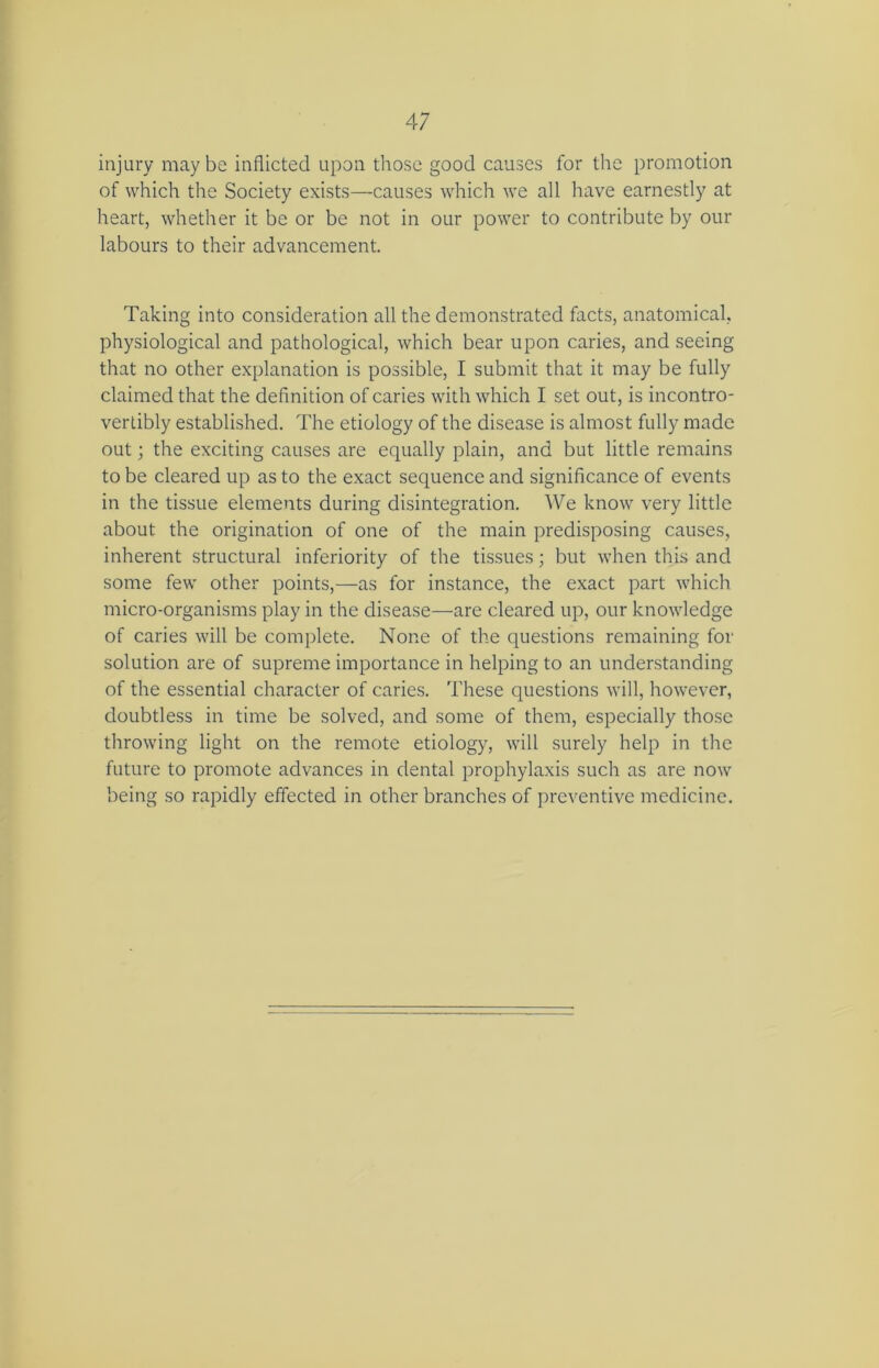 injury may be inflicted upon those good causes for the promotion of which the Society exists—causes which we all have earnestly at heart, whether it be or be not in our power to contribute by our labours to their advancement. Taking into consideration all the demonstrated facts, anatomical, physiological and pathological, which bear upon caries, and seeing that no other explanation is possible, I submit that it may be fully claimed that the definition of caries with which I set out, is incontro- vertibly established. The etiology of the disease is almost fully made out; the exciting causes are equally plain, and but little remains to be cleared up as to the exact sequence and significance of events in the tissue elements during disintegration. We know very little about the origination of one of the main predisposing causes, inherent structural inferiority of the tissues; but when this and some few other points,—as for instance, the exact part which micro-organisms play in the disease—are cleared up, our knowledge of caries will be complete. None of the questions remaining for solution are of supreme importance in helping to an understanding of the essential character of caries. These questions will, however, doubtless in time be solved, and some of them, especially those throwing light on the remote etiology, will surely help in the future to promote advances in dental prophylaxis such as are now being so rapidly effected in other branches of preventive medicine.