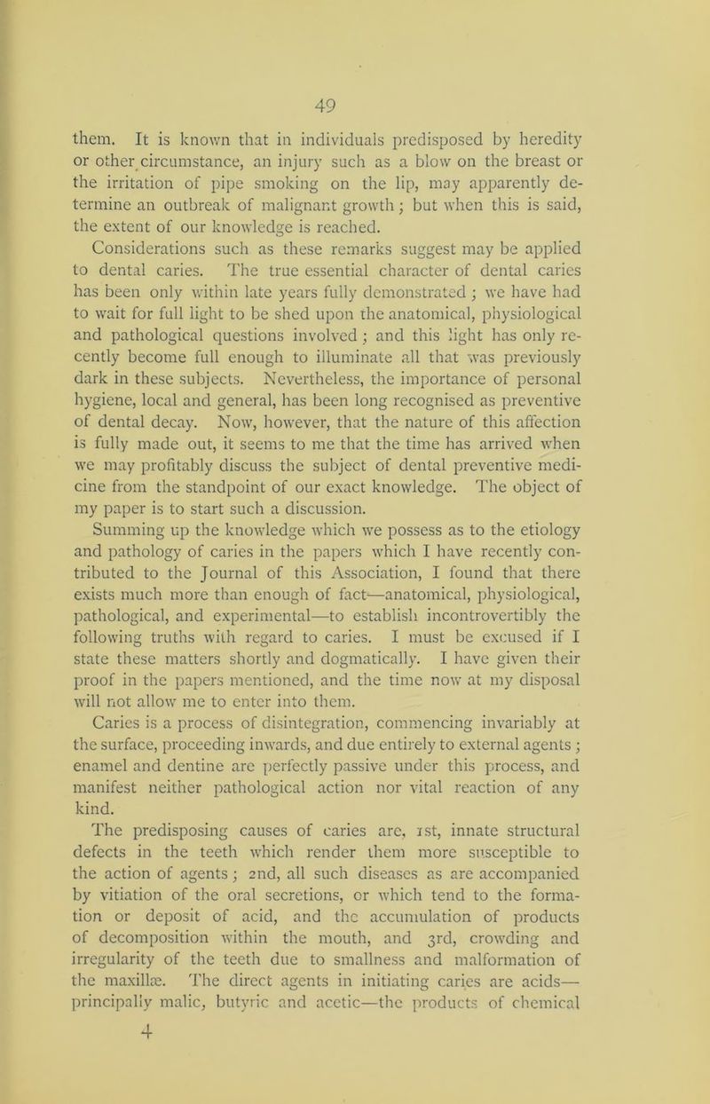 them. It is known that in individuals predisposed by heredity or other circumstance, an injury such as a blow on the breast or the irritation of pipe smoking on the lip, may apparently de- termine an outbreak of malignant growth; but when this is said, the extent of our knowledge is reached. Considerations such as these remarks suggest may be applied to dental caries. The true essential character of dental caries has been only within late years fully demonstrated ; we have had to wait for full light to be shed upon the anatomical, physiological and pathological questions involved ; and this light has only re- cently become full enough to illuminate all that was previously dark in these subjects. Nevertheless, the importance of personal hygiene, local and general, has been long recognised as preventive of dental decay. Now, however, that the nature of this affection is fully made out, it seems to me that the time has arrived when we may profitably discuss the subject of dental preventive medi- cine from the standpoint of our exact knowledge. The object of my paper is to start such a discussion. Summing up the knowledge which we possess as to the etiology and pathology of caries in the papers which I have recently con- tributed to the Journal of this Association, I found that there exists much more than enough of fact—anatomical, physiological, pathological, and experimental—to establish incontrovertibly the following truths with regard to caries. I must be excused if I state these matters shortly and dogmatically. I have given their proof in the papers mentioned, and the time now at my disposal will not allow me to enter into them. Caries is a process of disintegration, commencing invariably at the surface, proceeding inwards, and due entirely to external agents ; enamel and dentine are perfectly passive under this process, and manifest neither pathological action nor vital reaction of any kind. The predisposing causes of caries are, ist, innate structural defects in the teeth which render them more susceptible to the action of agents; 2nd, all such diseases as are accompanied by vitiation of the oral secretions, or which tend to the forma- tion or deposit of acid, and the accumulation of products of decomposition within the mouth, and 3rd, crowding and irregularity of the teeth due to smallness and malformation of the maxillae. The direct agents in initiating caries are acids— principally malic, butyric and acetic—the products of chemical 4