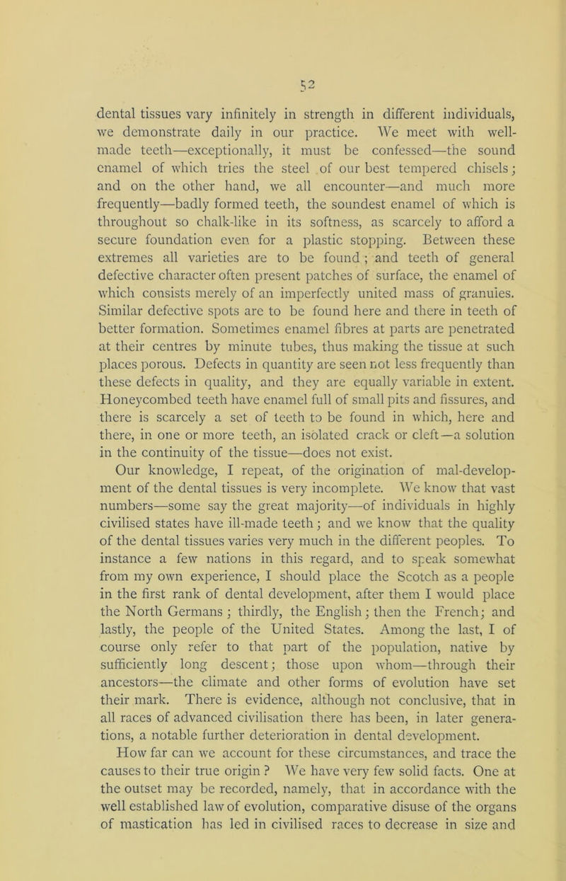 dental tissues vary infinitely in strength in different individuals, we demonstrate daily in our practice. We meet with well- made teeth—exceptionally, it must be confessed—the sound enamel of which tries the steel of our best tempered chisels; and on the other hand, we all encounter—and much more frequently—badly formed teeth, the soundest enamel of which is throughout so chalk-like in its softness, as scarcely to afford a secure foundation even for a plastic stopping. Between these extremes all varieties are to be found ; and teeth of general defective character often present patches of surface, the enamel of which consists merely of an imperfectly united mass of granules. Similar defective spots are to be found here and there in teeth of better formation. Sometimes enamel fibres at parts are penetrated at their centres by minute tubes, thus making the tissue at such places porous. Defects in quantity are seen not less frequently than these defects in quality, and they are equally variable in extent. Honeycombed teeth have enamel full of small pits and fissures, and there is scarcely a set of teeth to be found in which, here and there, in one or more teeth, an isolated crack or cleft—a solution in the continuity of the tissue—does not exist. Our knowledge, I repeat, of the origination of mal-develop- ment of the dental tissues is very incomplete. We know that vast numbers—some say the great majority—of individuals in highly civilised states have ill-made teeth; and we know that the quality of the dental tissues varies very much in the different peoples. To instance a few nations in this regard, and to speak somewhat from my own experience, I should place the Scotch as a people in the first rank of dental development, after them I would place the North Germans ; thirdly, the English; then the French; and lastly, the people of the United States. Among the last, I of course only refer to that part of the population, native by sufficiently long descent; those upon whom—through their ancestors—the climate and other forms of evolution have set their mark. There is evidence, although not conclusive, that in all races of advanced civilisation there has been, in later genera- tions, a notable further deterioration in dental development. How far can we account for these circumstances, and trace the causes to their true origin ? We have very few solid facts. One at the outset may be recorded, namely, that in accordance with the well established law of evolution, comparative disuse of the organs of mastication has led in civilised races to decrease in size and