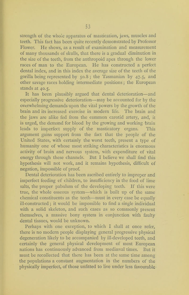 strength of the whole apparatus of mastication, jaws, muscles and teeth. This fact has been quite recently demonstrated by Professor Flower. Fie shows, as a result of examination and measurement of many thousands of skulls, that there is a gradual diminution in the size of the teeth, from the anthropoid apes through the lower races of man to the European. He has constructed a perfect dental index, and in this index the average size of the teeth of the gorilla being represented by 50.8 ; the Tasmanian by 47.5, and other savage races holding intermediate positions; the European stands at 40.5. It has been plausibly argued that dental deterioration—and especially progressive deterioration—may be accounted for by the overwhelming demands upon the vital powers by the growth of the brain and its increased exercise in modern life. The brain and the jaws are alike fed from the common carotid artery, and, it is urged, the demand for blood by the growing and working brain leads to imperfect supply of the masticatory organs. This argument gains support from the fact that the people of the United States, with certainly the worst teeth, present a type of humanity one of whose most striking characteristics is enormous activity of brain and nervous system, with expenditure of vital energy through these channels. But I believe we shall find this hypothesis will not work, and it remains hypothesis, difficult of negation, impossible of proof. Dental deterioration has been ascribed entirely to improper and imperfect feeding of children, to insufficiency in the food of lime salts, the proper pabulum of the developing teeth. If this were true, the whole osseous system—which is built up of the same chemical constituents as the teeth—must in every case be equally ill-constructed; it would be impossible to find a single individual with a solid skeleton, and such cases as so commonly present themselves, a massive bony system in conjunction with faulty dental tissues, would be unknown. Perhaps with one exception, to which I shall at once refer, there is no modern people displaying general progressive physical degeneration likely to be accompanied by ill-developed teeth, and certainly the general physical development of most European nations has continuously advanced from mediaeval times. But it must be recollected that there has been at the same time among the populations a constant augmentation in the numbers of the physically imperfect, of those unfitted to live under less favourable