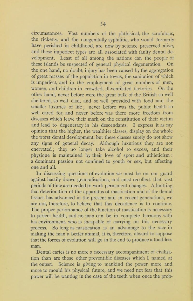 circumstances. Vast numbers of the phthisical, the scrofulous, the ricketty, and the congenitally syphilitic, who would formerly have perished in childhood, are now by science preserved alive, and these imperfect types are all associated with faulty dental de- velopment. Least of all among the nations can the people of these islands be suspected of general physical degeneration. On the one hand, no doubt, injury has been caused by the aggregation of great masses of the population in towns, the sanitation of which is imperfect, and in the employment of great numbers of men, women, and children in crowded, ill-ventilated factories. On the other hand, never before were the great bulk of the British so well sheltered, so well clad, and so well provided with food and the smaller luxuries of life; never before was the public health so well cared for, and never before was there more freedom from diseases which leave their mark on the constitution of their victim and lead to degeneracy in his descendants. I express it as my opinion that the higher, the wealthier classes, display on the whole the worst dental development, but these classes surely do not show any signs of general decay. Although luxurious they are not enervated j they no longer take alcohol to excess, and their physique is maintained by their love of sport and athleticism : a dominant passion not confined to youth or sex, but affecting one and all. In discussing questions of evolution we must be on our guard against hastily drawn generalisations, and must recollect that vast periods of time are needed to work permanent changes. Admitting that deterioration of the apparatus of mastication and of the dental tissues has advanced in the present and in recent generations, we are not, therefore, to believe that this decadence is to continue. The proper performance of the function of mastication is necessary to perfect health, and no man can be in complete harmony with his environment, who is incapable of carrying on this necessary process. So long as mastication is an advantage to the race in making the man a better animal, it is, therefore, absurd to suppose that the forces of evolution will go in the end to produce a toothless man. Dental caries is no more a necessary accompaniment of civilisa- tion than are those other preventible diseases which I named at the outset. Science is giving to mankind the power more and more to mould his physical future, and we need not fear that this power will be wanting in the case of the teeth when once the prob-