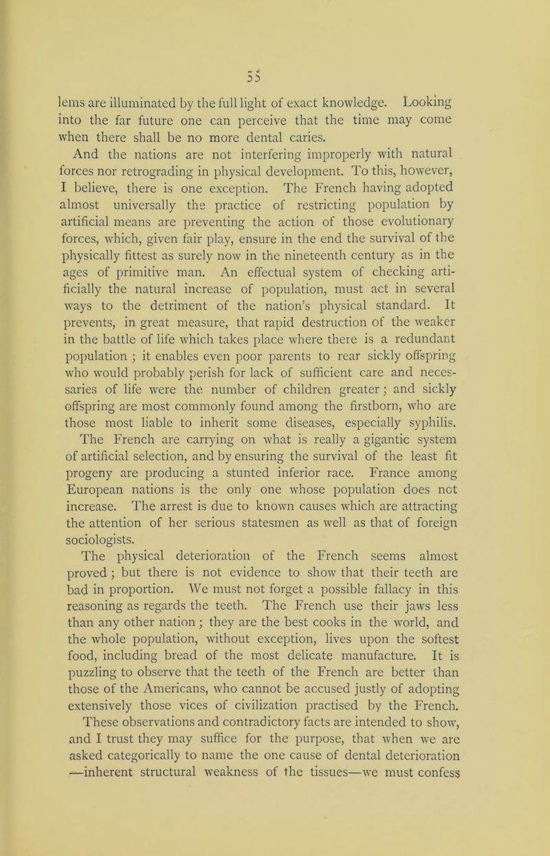 3 3 lems are illuminated by the full light of exact knowledge. Looking into the far future one can perceive that the time may come when there shall be no more dental caries. And the nations are not interfering improperly with natural forces nor retrograding in physical development. To this, however, I believe, there is one exception. The French having adopted almost universally the practice of restricting population by artificial means are preventing the action of those evolutionary forces, which, given fair play, ensure in the end the survival of the physically fittest as surely now in the nineteenth century as in the ages of primitive man. An effectual system of checking arti- ficially the natural increase of population, must act in several ways to the detriment of the nation’s physical standard. It prevents, in great measure, that rapid destruction of the weaker in the battle of life which takes place where there is a redundant population ; it enables even poor parents to rear sickly offspring who would probably perish for lack of sufficient care and neces- saries of life were the number of children greater; and sickly offspring are most commonly found among the firstborn, who are those most liable to inherit some diseases, especially syphilis. The French are carrying on what is really a gigantic system of artificial selection, and by ensuring the survival of the least fit progeny are producing a stunted inferior race. France among European nations is the only one whose population does not increase. The arrest is due to known causes which are attracting the attention of her serious statesmen as well as that of foreign sociologists. The physical deterioration of the French seems almost proved; but there is not evidence to show that their teeth are bad in proportion. We must not forget a possible fallacy in this reasoning as regards the teeth. The French use their jaws less than any other nation; they are the best cooks in the world, and the whole population, without exception, lives upon the softest food, including bread of the most delicate manufacture. It is puzzling to observe that the teeth of the French are better than those of the Americans, who cannot be accused justly of adopting extensively those vices of civilization practised by the French. These observations and contradictory facts are intended to show, and I trust they may suffice for the purpose, that when we are asked categorically to name the one cause of dental deterioration —inherent structural weakness of the tissues—we must confess