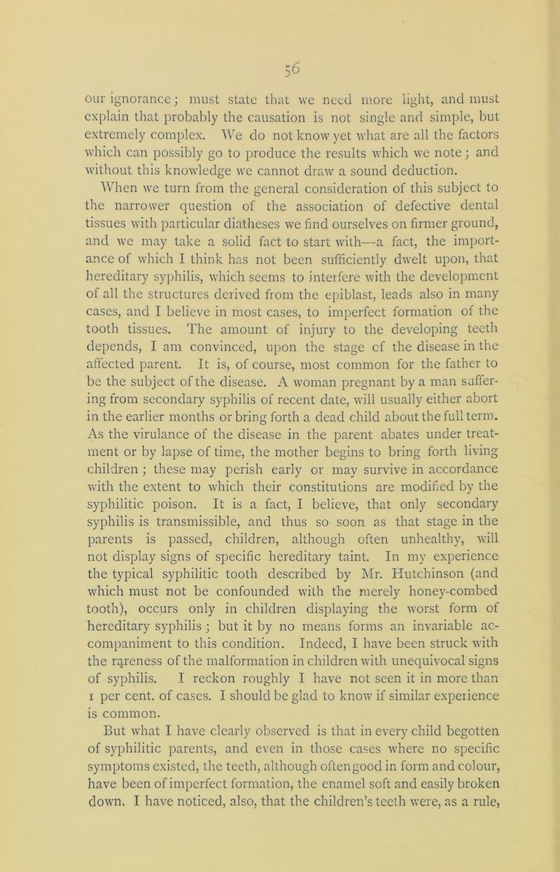 our ignorance; must state that we need more light, and must explain that probably the causation is not single and simple, but extremely complex. We do not know yet what are all the factors which can possibly go to produce the results which we note; and without this knowledge we cannot draw a sound deduction. When we turn from the general consideration of this subject to the narrower question of the association of defective dental tissues with particular diatheses we find ourselves on firmer ground, and we may take a solid fact to start with—a fact, the import- ance of which I think has not been sufficiently dwelt upon, that hereditary syphilis, which seems to interfere with the development of all the structures derived from the epiblast, leads also in many cases, and I believe in most cases, to imperfect formation of the tooth tissues. The amount of injury to the developing teeth depends, I am convinced, upon the stage cf the disease in the affected parent. It is, of course, most common for the father to be the subject of the disease. A woman pregnant by a man suffer- ing from secondary syphilis of recent date, will usually either abort in the earlier months orbring forth a dead child about the full term. As the virulance of the disease in the parent abates under treat- ment or by lapse of time, the mother begins to bring forth living children ; these may perish early or may survive in accordance with the extent to which their constitutions are modified by the syphilitic poison. It is a fact, I believe, that only secondary syphilis is transmissible, and thus so soon as that stage in the parents is passed, children, although often unhealthy, will not display signs of specific hereditary taint. In my experience the typical syphilitic tooth described by Mr. Hutchinson (and which must not be confounded with the merely honey-combed tooth), occurs only in children displaying the worst form of hereditary syphilis ; but it by no means forms an invariable ac- companiment to this condition. Indeed, I have been struck with the rareness of the malformation in children with unequivocal signs of syphilis. I reckon roughly I have not seen it in more than i per cent, of cases. I should be glad to know if similar experience is common. But what I have clearly observed is that in every child begotten of syphilitic parents, and even in those cases where no specific symptoms existed, tire teeth, although often good in form and colour, have been of imperfect formation, the enamel soft and easily broken down. I have noticed, also, that the children’s teeth were, as a rule,