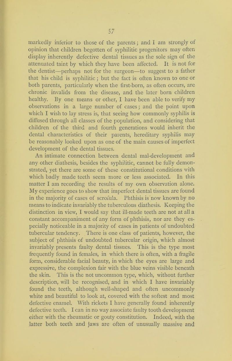 markedly inferior to those of the parents; and I am strongly of opinion that children begotten of syphilitic progenitors may often display inherently defective dental tissues as the sole sign of the attenuated taint by which they have been affected. It is not for the dentist—perhaps not for the surgeon—to suggest to a father that his child is syphilitic; but the fact is often known to one or both parents, particularly when the first-born, as often occurs, are chronic invalids from the disease, and the later born children healthy. By one means or other, I have been able to verify my observations in a large number of cases; and the point upon which I wish to lay stress is, that seeing how commonly syphilis is diffused through all classes of the population, and considering that children of the third and fourth generations would inherit the dental characteristics of their parents, hereditary syphilis may be reasonably looked upon as one of the main causes of imperfect development of the dental tissues. An intimate connection between dental mal-development and any other diathesis, besides the syphilitic, cannot be fully demon- strated, yet there are some of these constitutional conditions with which badly made teeth seem more or less associated. In this matter I am recording the results of my own observation alone. My experience goes to show that imperfect dental tissues are found in the majority of cases of scrofula. Phthisis is now known by no means to indicate invariably the tuberculous diathesis. Keeping the distinction in view, I would say that ill-made teeth are not at all a constant accompaniment of any form of phthisis, nor are they es- pecially noticeable in a majority of cases in patients of undoubted tubercular tendency. There is one class of patients, however, the subject of phthisis of undoubted tubercular origin, which almost invariably presents faulty dental tissues. This is the type most frequently found in females, in which there is often, with a fragile form, considerable facial beauty, in which the eyes are large and expressive, the complexion fair with the blue veins visible beneath the skin. This is the not uncommon type, which, without further description, will be recognised, and in which I have invariably found the teeth, although well-shaped and often uncommonly white and beautiful to look at, covered with the softest and most defective enamel. With rickets I have generally found inherently defective teeth. I can in no way associate faulty tooth development either with the rheumatic or gouty constitution. Indeed, with the latter both teeth and jaws are often of unusually massive and