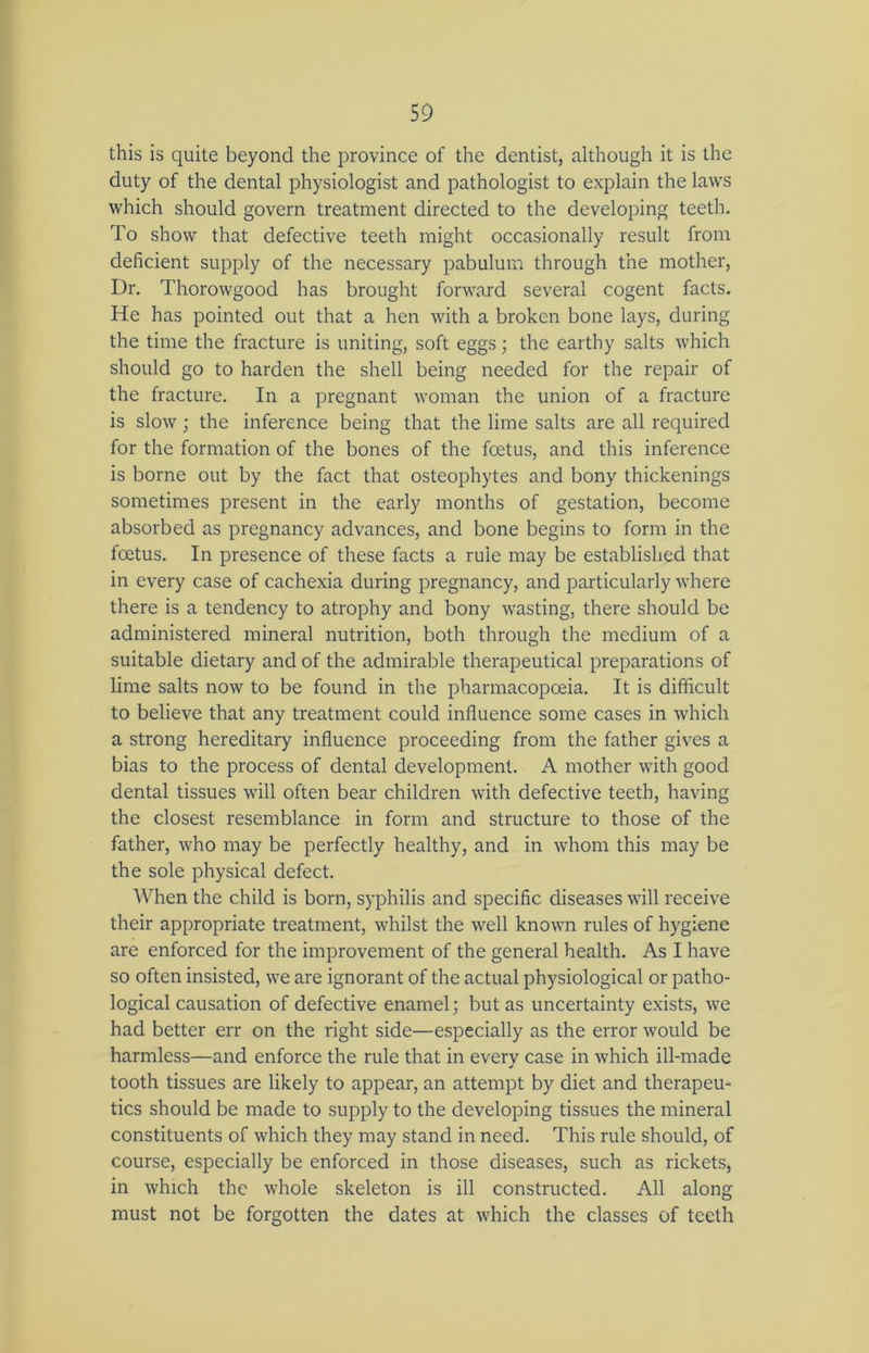 this is quite beyond the province of the dentist, although it is the duty of the dental physiologist and pathologist to explain the laws which should govern treatment directed to the developing teeth. To show that defective teeth might occasionally result from deficient supply of the necessary pabulum through the mother, Dr. Thorowgood has brought forward several cogent facts. He has pointed out that a hen with a broken bone lays, during the time the fracture is uniting, soft eggs; the earthy salts which should go to harden the shell being needed for the repair of the fracture. In a pregnant woman the union of a fracture is slow; the inference being that the lime salts are all required for the formation of the bones of the foetus, and this inference is borne out by the fact that osteophytes and bony thickenings sometimes present in the early months of gestation, become absorbed as pregnancy advances, and bone begins to form in the foetus. In presence of these facts a rule may be established that in every case of cachexia during pregnancy, and particularly where there is a tendency to atrophy and bony wasting, there should be administered mineral nutrition, both through the medium of a suitable dietary and of the admirable therapeutical preparations of lime salts now to be found in the pharmacopoeia. It is difficult to believe that any treatment could influence some cases in which a strong hereditary influence proceeding from the father gives a bias to the process of dental development. A mother with good dental tissues will often bear children with defective teeth, having the closest resemblance in form and structure to those of the father, who may be perfectly healthy, and in whom this may be the sole physical defect. When the child is born, syphilis and specific diseases will receive their appropriate treatment, whilst the well known rules of hygiene are enforced for the improvement of the general health. As I have so often insisted, we are ignorant of the actual physiological or patho- logical causation of defective enamel; but as uncertainty exists, we had better err on the right side—especially as the error ’would be harmless—and enforce the rule that in every case in which ill-made tooth tissues are likely to appear, an attempt by diet and therapeu- tics should be made to supply to the developing tissues the mineral constituents of which they may stand in need. This rule should, of course, especially be enforced in those diseases, such as rickets, in which the whole skeleton is ill constructed. All along must not be forgotten the dates at which the classes of teeth