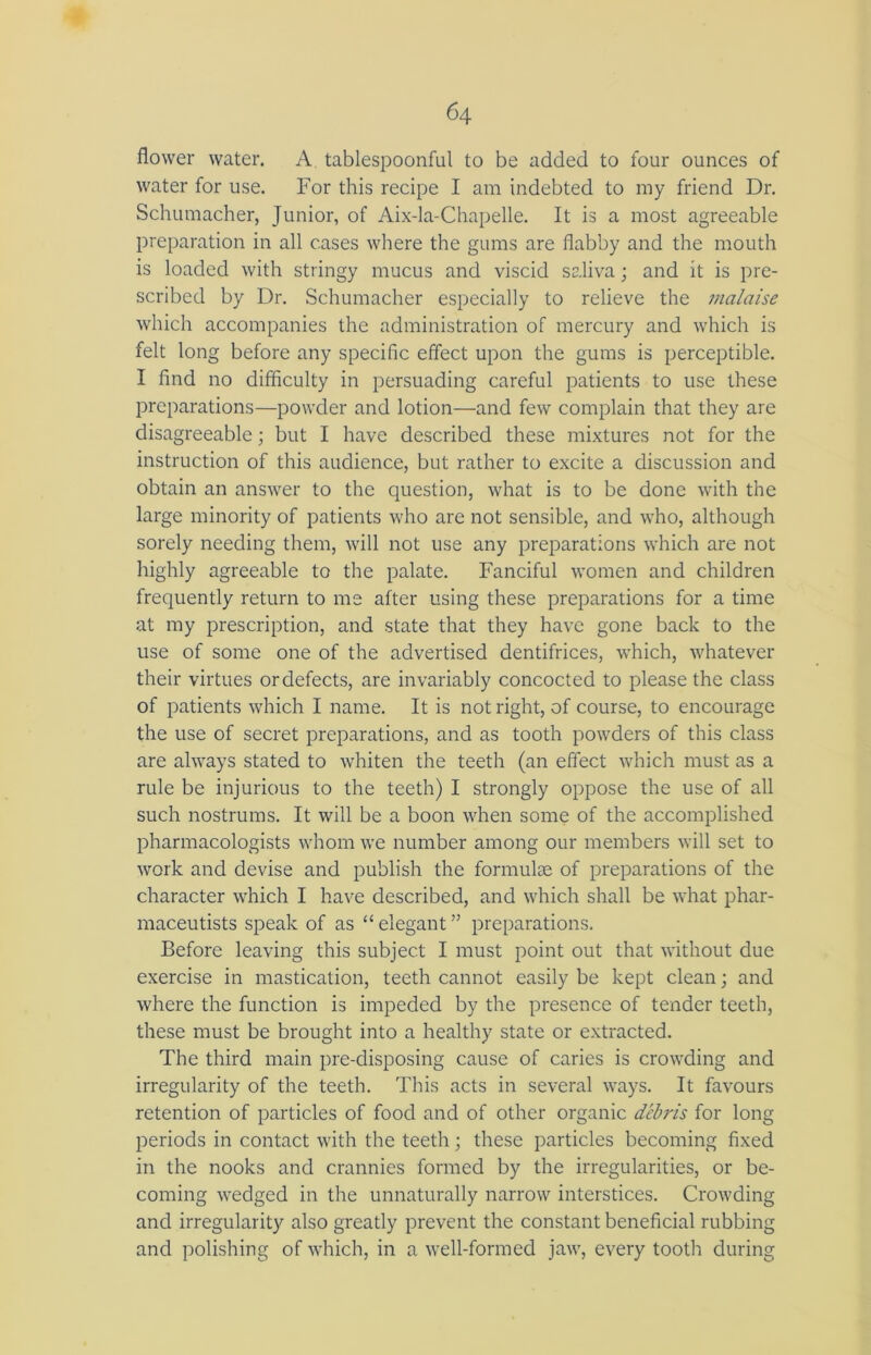 flower water. A tablespoonful to be added to four ounces of water for use. For this recipe I am indebted to my friend Dr. Schumacher, Junior, of Aix-la-Chapelle. It is a most agreeable preparation in all cases where the gums are flabby and the mouth is loaded with stringy mucus and viscid saliva; and it is pre- scribed by Dr. Schumacher especially to relieve the malaise which accompanies the administration of mercury and which is felt long before any specific effect upon the gums is perceptible. I find no difficulty in persuading careful patients to use these preparations—powder and lotion—and few complain that they are disagreeable; but I have described these mixtures not for the instruction of this audience, but rather to excite a discussion and obtain an answer to the question, what is to be done with the large minority of patients who are not sensible, and who, although sorely needing them, will not use any preparations which are not highly agreeable to the palate. Fanciful women and children frequently return to me after using these preparations for a time at my prescription, and state that they have gone back to the use of some one of the advertised dentifrices, which, whatever their virtues or defects, are invariably concocted to please the class of patients which I name. It is not right, of course, to encourage the use of secret preparations, and as tooth powders of this class are always stated to whiten the teeth (an effect which must as a rule be injurious to the teeth) I strongly oppose the use of all such nostrums. It will be a boon when some of the accomplished pharmacologists whom we number among our members will set to work and devise and publish the formulae of preparations of the character which I have described, and which shall be what phar- maceutists speak of as “ elegant ” preparations. Before leaving this subject I must point out that without due exercise in mastication, teeth cannot easily be kept clean; and where the function is impeded by the presence of tender teeth, these must be brought into a healthy state or extracted. The third main pre-disposing cause of caries is crowding and irregularity of the teeth. This acts in several ways. It favours retention of particles of food and of other organic debris for long periods in contact with the teeth; these particles becoming fixed in the nooks and crannies formed by the irregularities, or be- coming wedged in the unnaturally narrow interstices. Crowding and irregularity also greatly prevent the constant beneficial rubbing and polishing of which, in a well-formed jaw, every tooth during