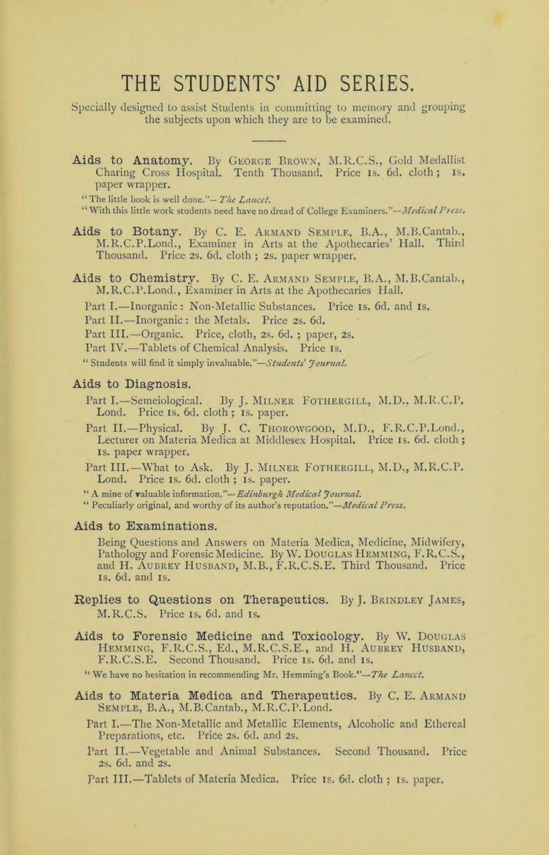 THE STUDENTS’ AID SERIES. Specially designed to assist Students in committing to memory and grouping the subjects upon which they are to be examined. Aids to Anatomy. By George Brown, M.R.C.S., Gold Medallist Charing Cross Hospital. Tenth Thousand. Price is. 6d. cloth ; is, paper wrapper. “The little book is well done.”— The Lancet. “ With this little work students need have no dread of College Examiners.”—MedicalPtess. Aids to Botany. By C. E. Armand Semple, B.A., M.B.Cantab., M.R.C.P.Lond., Examiner in Arts at the Apothecaries’ Hall. Third Thousand. Price 2s. 6d. cloth ; 2s. paper wrapper. Aids to Chemistry. By C. E. Armand Semple, B.A., M.B.Cantab., M.R.C.P.Lond., Examiner in Arts at the Apothecaries Hall. Part I.—Inorganic : Non-Metallic Substances. Price is. 6cl. and is. Part II.—Inorganic : the Metals. Price 2s. 6d. Part III.—Organic. Price, cloth, 2s. 6d. ; paper, 2s. Part IV.—Tablets of Chemical Analysis. Price is. “ Students will find it simply invaluable.”—Students' Journal. Aids to Diagnosis. Part I.—Semeiological. By J. Milner Fotiiergill, M.D., M.R.C.P. Lond. Price is. 6d. cloth ; is. paper. Part II.—Physical. By J. C. Tiiorowgood, M.D., F.R.C.P.Lond., Lecturer on Materia Medica at Middlesex Hospital. Price is. 6d. cloth ; is. paper wrapper. Part III.—What to Ask. By J. Milner Fotiiergill, M.D., M.R.C.P. Lond. Price is. 6d. cloth ; is. paper. “ A mine of valuable information.”—Edinburgh Medical Journal. “ Peculiarly original, and worthy of its author’s reputation.”—Medical Press. Aids to Examinations. Being Questions and Answers on Materia Medica, Medicine, Midwifery, Pathology and Forensic Medicine. By W. Douglas Hemming, F.R.C.S., and H, Aubrey Husband, M.B., F.R.C.S.E. Third Thousand. Price is. 6d. and is. Replies to Questions on Therapeutics. By J. Brindley James, M.R.C.S. Price is. 6cl. and is. Aids to Forensic Medicine and Toxicology. By W. Douglas Hemming, F.R.C.S., Ed., M.R.C.S.E., and H. Aubrey Husband, F.R.C.S.E. Second Thousand. Price is. 6d. and is. “ We have no hesitation in recommending Mr. Hemming’s Book.”—The Lancet. Aids to Materia Medica and Therapeutics. By C. E. Armand Semple, B.A., M.B.Cantab., M.R.C.P.Lond. Part I.—The Non-Metallic and Metallic Elements, Alcoholic and Ethereal Preparations, etc. Price 2s. 6d. and 2s. Part II.—Vegetable and Animal Substances. Second Thousand. Price 2s. 6d. and 2s. Part III.—Tablets of Materia Medica. Price is. 6d. cloth ; is. paper.