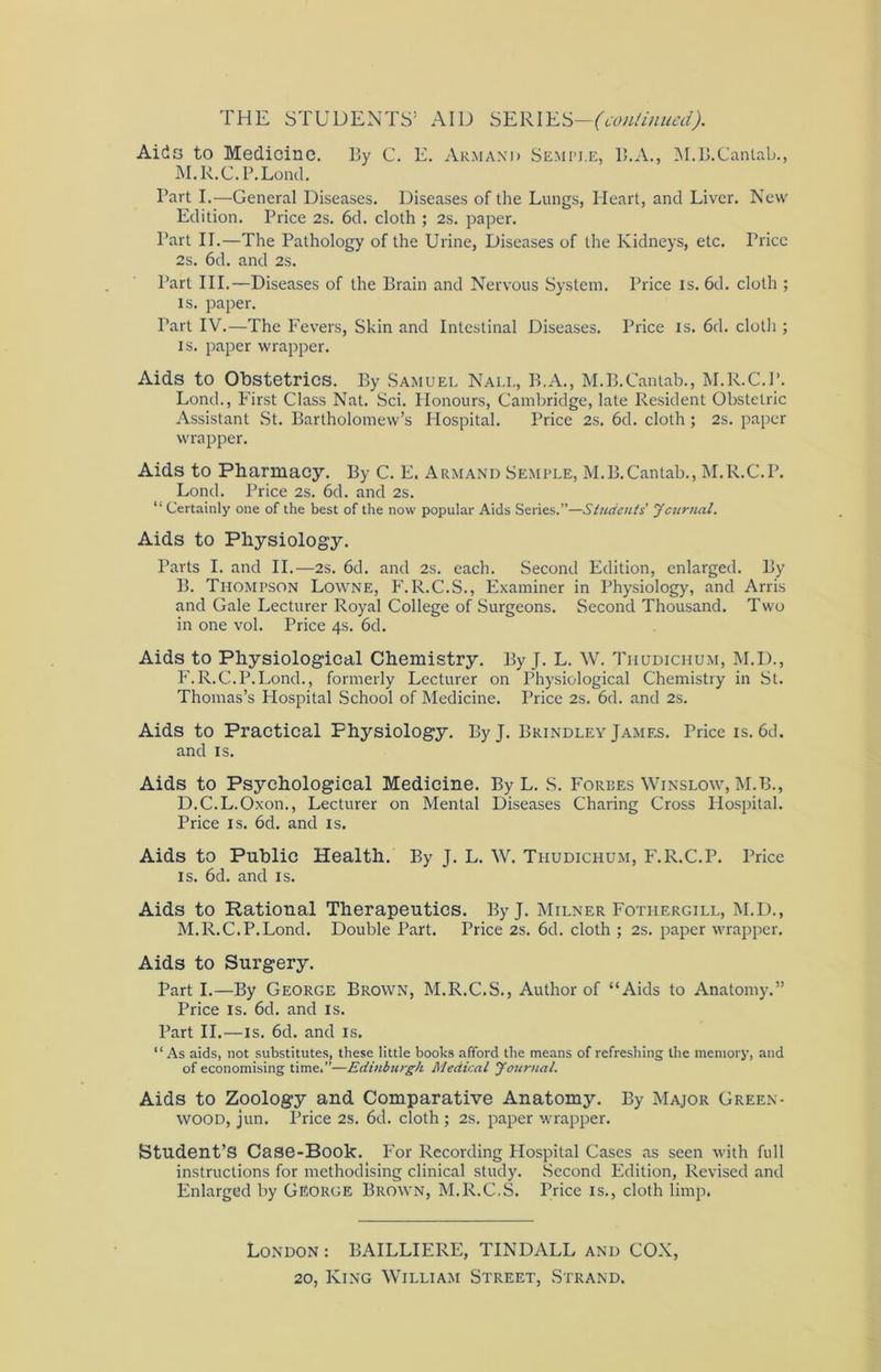 Aids to Medicine. I5y C. E. Armani> Semple, B.A., M.B.Cantab., M.R.C.P.Lond. Part I.—General Diseases. Diseases of the Lungs, Heart, and Liver. New Edition. Price 2s. 6d. cloth ; 2s. paper. Part II.—The Pathology of the Urine, Diseases of the Kidneys, etc. Price 2s. 6d. and 2s. Part III.—Diseases of the Brain and Nervous System. Price is. 6d. cloth ; is. paper. Tart IV.—The Fevers, Skin and Intestinal Diseases. Price is. 6d. cloth ; is. paper wrapper. Aids to Obstetrics. By Samuel Nall, B.A., M.B.Cantab., M.R.C.P. Lond., First Class Nat. Sci. Honours, Cambridge, late Resident Obstetric Assistant St. Bartholomew’s Hospital. Price 2s. 6d. cloth ; 2s. paper wrapper. Aids to Pharmacy. By C. E. Armand Semple, M.B.Cantab., M.R.C.P. Lond. Price 2s. 6d. and 2s. “ Certainly one of the best of the now popular Aids Series.”—Students' Journal. Aids to Physiology. Parts I. and II.—2S. 6d. and 2s. each. Second Edition, enlarged. By B. Thompson Lowne, F.R.C.S., Examiner in Physiology, and Arris and Gale Lecturer Royal College of Surgeons. Second Thousand. Two in one vol. Price 4s. 6d. Aids to Physiological Chemistry. By J. L. W. Tiiudichum, M.D., F.R.C.P.Lond., formerly Lecturer on Physiological Chemistry in St. Thomas’s Hospital School of Medicine. Price 2s. 6d. and 2s. Aids to Practical Physiology. ByJ. Brindley James. Price is. 6d. and is. Aids to Psychological Medicine. By L. S. Forbes Winslow, M.B., D.C.L.Oxon., Lecturer on Mental Diseases Charing Cross Hospital. Price is. 6d. and is. Aids to Public Health. By J. L. W. Thudichum, F.R.C.P. Price is. 6d. and is. Aids to Rational Therapeutics. ByJ. Milner Fothekgill, M.D., M.R.C.P.Lond. Double Part. Price 2s. 6d. cloth ; 2s. paper wrapper. Aids to Surgery. Part I.—By George Brown, M.R.C.S., Author of “Aids to Anatomy.” Price is. 6d. and is. Part II.—is. 6d. and is. “As aids, not substitutes, these little books afford the means of refreshing the memory, and of economising time.”—Edinburgh Medical Journal. Aids to Zoology and Comparative Anatomy. By Major Green- wood, jun. Price 2s. 6d. cloth ; 2s. paper wrapper. Student’S Case-Book. For Recording Hospital Cases as seen with full instructions for methodising clinical study. Second Edition, Revised and Enlarged by George Brown, M.R.C.S. Trice is., cloth limp. London : BAILLIERE, TINDALL and COX, 20, King William Street, Strand.