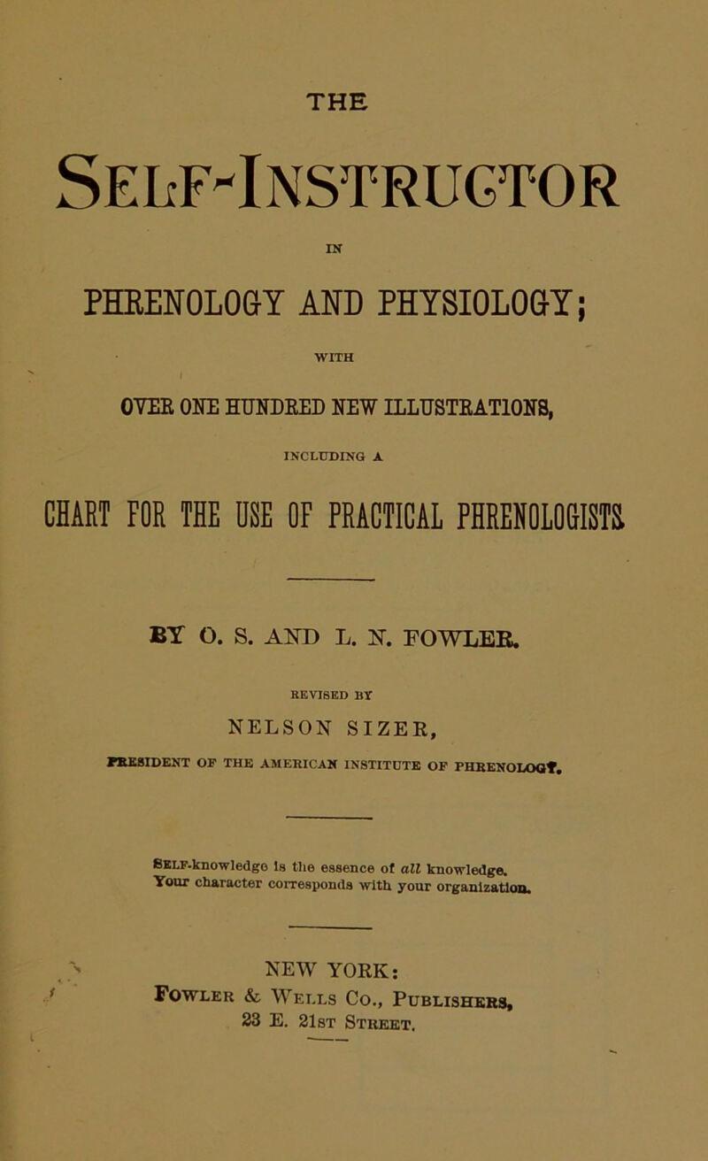 THE SEIiF-INSTRUCTOR IN PHEENOLOaY AND PHYSIOLO&Y; WITH 07ER ONE HUNDEED NEW ILLUSTEATIONS, INCLUDING A CHART FOE THE USE OF PRACTICAL PHREHOIO&ISTH BT O. S. AND L. N. POWLKE. REVISED BT NELSON SIZER, HtEBIDENT OF THE AMERICAN INSTITUTE OF PHBENODOOf. BKLF.knowledgo Is the essence of all knowledge. Your character corresponds with your organization. NEW YORK: Fowler & Wells Co., Publishkes, 23 E. 21st Street. I