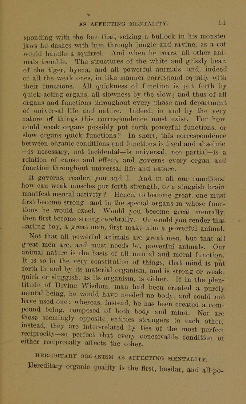 spending with the fact that, seizing a bullock in his monstei' jaws he dashes with him through jungle and ravine, as a cat would liandle a squirrel. And when he roars, all other ani- mals tremble. The structures of the white and grizzly hear, of the tiger, hyena, and all powerful animals, and, indeed of all the Aveak ones, in like manner correspond equally Aiith their functions. All quickness of function is put forth by quick-acting organs, all slowness by the sIoav; and thus of all organs and functions throughout every phase and department of universal life and nature. Indeed, in and by the vei'y nature of things this correspondence must exist. For hoAv could weak organs possibly put forth powerful functions, or slow organs quick functions? In short, this correspondence between organic conditions gnd functions is fixed and absolute —is necessary, not incidental—is universal, not partial—is a relation of cause and effect, and governs every organ and function throughout universal life and nature. It governs, reader, you and I. And in all our functions, hoAV can w'eak muscles j)ut forth strength, or a sluggish brain manifest mental activity ? Hence, to become great, one must first become strong—and in the special organs in whose func- tions he woidd excel. Would you become great mentally, then first become strong cerebrally. Or would you render that uarling boy, a great man, first make him a powerful animal. Not that all powerful animals are great men, but that all great men are, and must needs be, j)Owerfui animals. Oiu’ animal nature is the basis of all mental and moral function. It is so in the very constitution of things, that mind is put forth in and by its material organism, and is strong or weak, quick or sluggish, as its organism, is either. If in the plen- titude of Divine Wisdom, man had been created a purely mental being, he ivould have needed no body, and could not have used one; whei eas, instead, he has been created a com- pound being, composed of both body and mind. Nor are those seemingly opposite entities strangers to each other, instead, they are inter-related by ties of the most perfect iwiprocity-so perfect that every conceivable condition of either reciprocally affects the other. HEnEDlTAPvY ORGANISM AS AFFECTING MENTALITY. Hereditaiy organic quality is the first, basilar, and all-po-