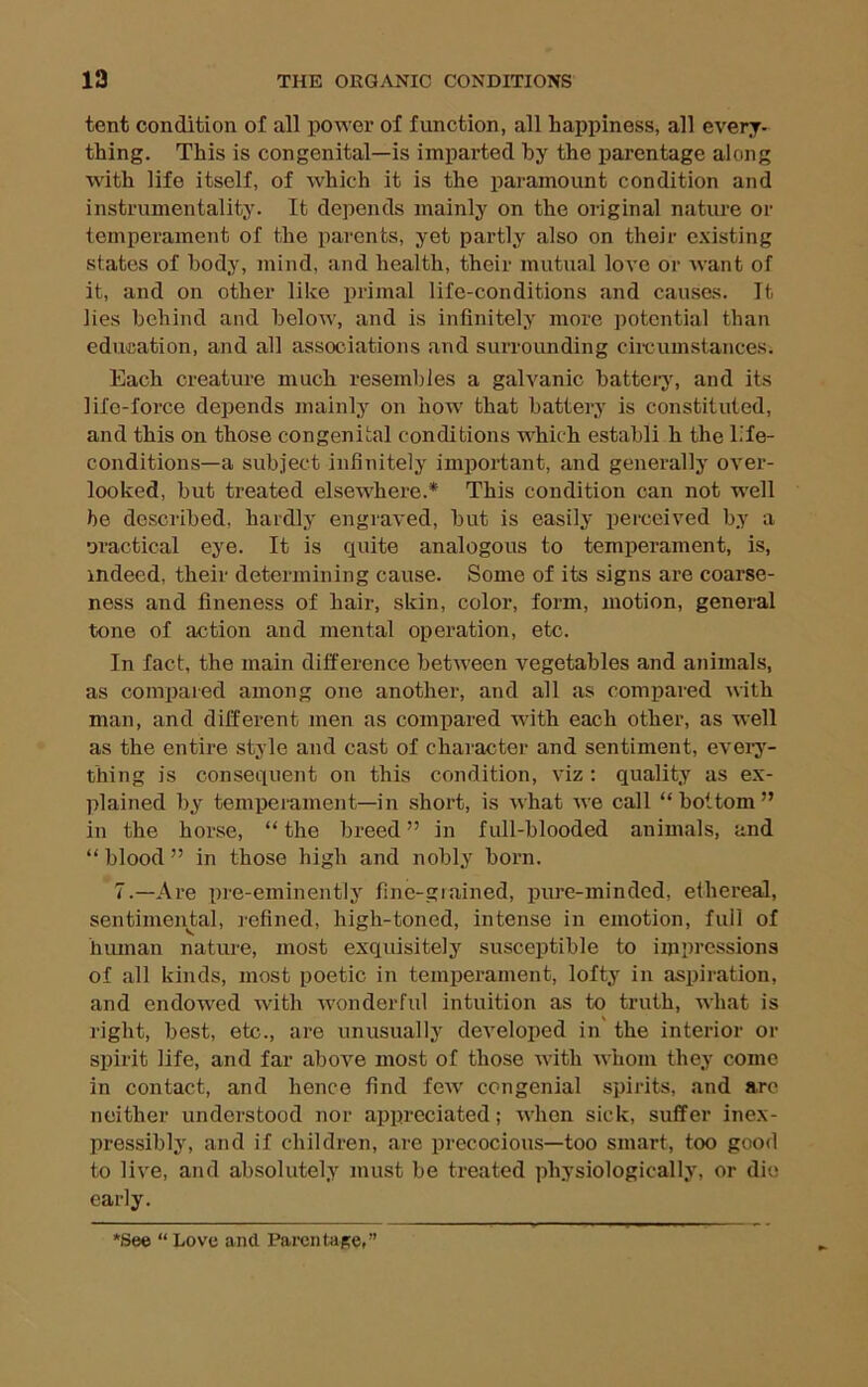 tent condition of all power of function, all happiness, all every- thing. This is congenital—is imparted by the parentage along with life itself, of which it is the paramount condition and instrumentality. It depends mainly on the original nature or temperament of the parents, yet partly also on their c.\isting states of body, mind, and health, their mutual love or want of it, and on other like primal life-conditions and causes, lb lies behind and below, and is infinitely more potential than education, and all associations and surrounding cii-cumstances. Each creature much resembles a galvanic battei-j', and its life-force depends mainly on how' that battery is constituted, and this on those congenital conditions w^hich establi h the life- conditions—a subject infinitely important, and generally over- looked, but treated elsewhere.* This condition can not w'ell he described, hardly engraved, but is easily perceived by a oractical eye. It is quite analogous to temperament, is, indeed, their determining cause. Some of its signs are coarse- ness and fineness of hair, skin, color, form, motion, general tone of action and mental operation, etc. In fact, the main ditference between vegetables and animals, as compared among one another, and all as compared with man, and different men as compared -with each other, as well as the entire style and cast of character and sentiment, evei'y- thing is consequent on this condition, viz ; quality as ex- plained by temperament—in short, is what we call “bottom” in the horse, “ the breed ” in full-blooded animals, and “ blood ” in those high and nobly born. 7.—Are pre-eminently fine-grained, pure-minded, eihereal, sentimental, refined, high-toned, intense in emotion, full of hiunan nature, most exquisitely susceptible to impressions of all kinds, most poetic in temperament, lofty in aspiration, and endowed with wonderful intuition as to truth, what is right, best, etc., are unusually developed in' the interior or spirit life, and far above most of those with whom they come in contact, and hence find few' congenial spii'its, and are neither understood nor appreciated; when sick, suffer inex- pressibly, and if children, are precocious—too smart, too good to live, and absolutely must be treated physiologically, or die early. *See “ Love and. Parentape.