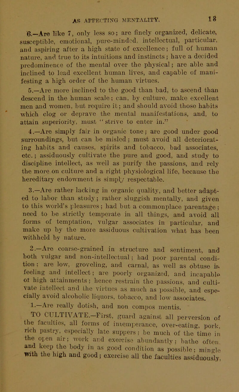 18 6.—Are like 7, only less so; are finely organized, delicate, susceptible, emotional, pure-minded, intellectual, particular, and aspiring after a high state of excellence; full of human nature, and true to its intuitions and instincts ; have a decided predominence of the mental over the physical; are able and inclined to lead excellent human lives, and capable of mani- festing a high order of the human virtues. 5.—Are more inclined to the good than bad, to ascend than descend in the human scale; can, by culture, make excellent men and women, but require it; and should avoid those habits which clog or depiave the mental manifestations, and, to attain superiority, must “strive to enter in.” 4 .—Are simply fair in organic tone; are good under good surroundings, but can be misled; must avoid all deteriorat- ing habits and causes, spirits and tobacco, bad associates, etc.; assiduously cultivate the pure and good, and study to discipline intellect, as well as purify the passions, and rely the more on culture and a right physiological life, because the hereditary endowment is simpl;/ respectable. 3.—Are rather lacking in organic quality, and better adapt- ed to labor than study ; rather sluggish mentally, and given to this world’s pleasures ; had but a commonplace parentage ; need to be strictly temperate in all things, and avoid all forms of temptation, vulgar associates in particular, and make up by the more assiduous cultivation what has been withheld by natiue. 2.—Are coarse-grained in structure and sentiment, and both vulgar and non-intellectual; had poor parental condi- tion ; are low, groveling, and carnal, as well as obtuse in feeling and intellect; are j)oorly orgauized, and incapable ot high attainments; hence restrain the passions, and culti- vate intellect and the virtues as much as possible, and espe- cially avoid alcoholic liquors, tobacco, and low associates. 1.—Are i-eally dotish, and non comi)os mentis. ' TO CUynVATE.—First, guard against all perversion of the faculties, all forms of iiuemperance, over-eating, porlc, rich pastry, especially late suppers ; be much of the time in the open air; Avork and e.xoicise abundantly; bathe often, and keep the body in as good condition as possible; mingle with the high and good; exercise all the faculties assiduously,