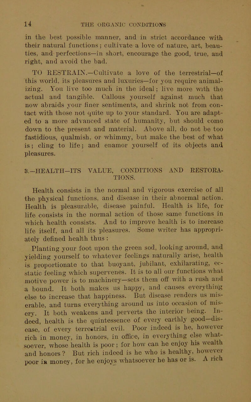in the best possible manner, and in strict accordance with their natural functions; cultivate a love of nature, art, beau- ties, and perfections—in short, encourage the good, true, and right, and avoid the bad. TO RESTRAIN.—Cultivate a love of the terrestrial—of this world, its pleasures and luxuries—for you require aniinal- izing. You live too much in the ideal; live more with the actual and tangible. Callous yourself against much that now abraids your liner sentiments, and shrink not from con- tact with those not quite up to your standard. You are adapt- ed to a more advanced state of humanity, but should come down to the present and material. Above all, do not be too fastidious, qualmish, or whimmy, but make the best of what is; chng to life; and enamor yourself of its objects and pleasures. 3.-HEALTH-ITS VALUE, CONDITIONS AND RESTORA- TIONS. Health consists in the normal and vigorous exercise of all the iihysical functions, and disease in their abnormal action. Health is pleasurable, disease painful. Health is life, for life consists in the noi-mal action of those .same functions in which health consists. And to improve health is to increase life itself, and all its pleasures. Some wilter has appropri- ately defined health thus : Planting yoiu- foot upon the green sod, looking around, and yielding yourself to whatever feelings naturally arise, health is proportionate to that buoyant, jubilant, exhilarating, ec- static feeling which supervenes. It is to all our functions uhat motive power is to machinery—sets them off with a rush and a bound. It both makes us happy, and causes everything else to increase that happiness. But disease i-enders us mis- erable, and turns everything around us into occasion of mi.s- ery. It both weakens and perverts the interior being. In- deed, health is the quintessence of every earthly good—dis- ease, of every terrestrial evil. Poor indeed is he, however rich in money, in honors, in office, in everything else what- soever, whose health is poor; for how' can he enjoy his wealth and honors? But rich indeed is he who is healthy, however poor in money, for he enjoys whatsoever he has or is. A nch