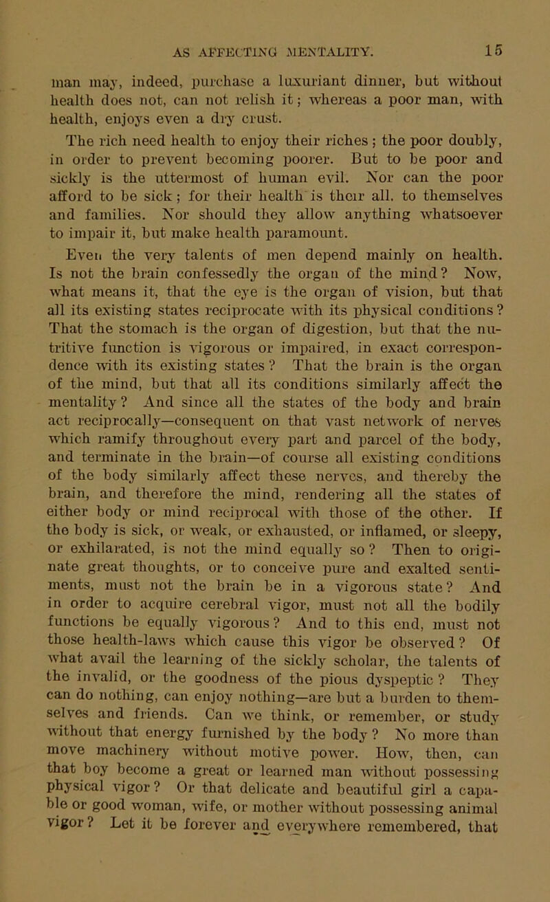 man may, indeed, purchase a luxui’iant dinner, but without health does not, can not relish it; whereas a poor man, with health, enjoys even a dry crust. The rich need health to enjoy their riches ; the poor doubly, in order to prevent becoming poorer. But to be poor and sickly is the uttermost of human evil. Nor can the poor alford to be sick; for their health is their all. to themselves and families. Nor should they' allow anything whatsoever to impair it, but make health paramoimt. Eveii the very talents of men depend mainly on health. Is not the brain confessedly the organ of the mind? Now, what means it, that the ey’e is the organ of vision, but that all its existing states reciprocate with its physical conditions? That the stomach is the organ of digestion, but that the nu- tritive fimction is vigorous or impaired, in exact correspon- dence with its existing states ? That the brain is the organ of the mind, but that all its conditions similarly affect the mentality ? And since all the states of the body and brain act reciprocally—consequent on that vast network of nerves which ramify throughout eveiy part and parcel of the body, and terminate in the brain—of course all existing conditions of the body similarly affect these nerves, and thereby the brain, and therefore the mind, rendering all the states of either body or mind reciprocal with those of the other. If the body is sick, or weak, or exhausted, or inflamed, or sleepy, or exhilarated, is not the mind equally' so ? Then to origi- nate great thoughts, or to conceive pure and exalted senti- ments, must not the brain be in a vigorous state? And in order to acquire cerebral vigor, must not all the bodily functions be equally' vigorous ? And to this end, must not those health-laws which cause this vigor be observed ? Of what avail the leaiuiing of the sickly scholar, the talents of the invalid, or the goodness of the pious dyspeptic ? They' can do nothing, can enjoy nothing—are but a burden to them- selves and friends. Can we think, or remember, or study vithout that energy furnished by' the body ? No more than move machinery without motive power. How', then, can that boy become a great or learned man without possessing physical vigor ? Or that delicate and beautiful girl a cai)a- ble or good woman, wife, or mother without possessing animal vigor? Let it be forever and everywhere remembered, that