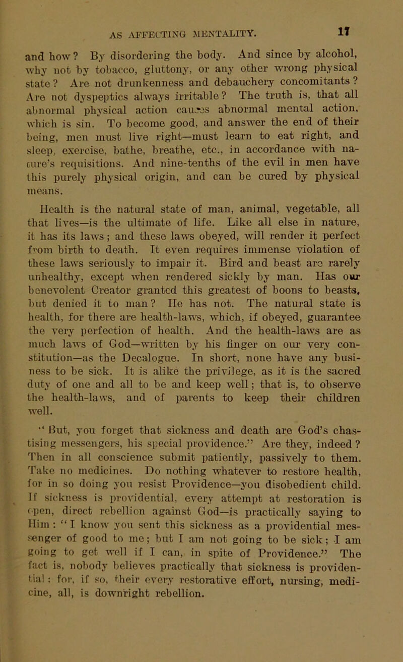 IT and how ? By disordering the body. And since by alcohol, why not by tobacco, gluttony, or any other wrong physical state ? Are not drunkenness and debauchei’y concomitants ? Ai'6 not dyspeptics always irritable? The truth is, that all abnormal physical action cau.rcs abnormal mental action, which is sin. To become good, and answer the end of their being, men must live right—must learn to eat right, and sleep, exercise, bathe, breathe, etc., in accordance with na- ciue's requisitions. And nine-tenths of the evil in men have this purely physical origin, and can be cimed by physical moans. Health is the natural state of man, animal, vegetable, all that lives—is the ultimate of life. Like all else in nature, it has its laws; and these laws obeyed, will render it perfect from birth to death. It even requires immense violation of these laws seriously to impair it. Bird and beast are rarely unhealthy, excej)t when rendered sickly by man. Has our benevolent Creator granted this greatest of boons to beasts, but denied it to man ? He has not. The natural state is health, for there are health-laws, which, if obeyed, guarantee the very perfection of health. And the health-laws are as much laws of God—written by his finger on our very con- stitution—as the Decalogue. In short, none have any busi- ness to be sick. It is alike the privilege, as it is the sacred duty of one and all to be and keep well; that is, to observe the health-laws, and of parents to keep their children well. But, you forget that sickness and death are God’s chas- tising messengers, his special providence.” Are they, indeed? Then in all conscience submit patiently, passively to them. 'I’ake no medicines. Do nothing whatever to restore health, for in so doing you resist Providence—you disobedient child. If sickness is providential, every attempt at restoration is open, direct rebellion against God—is practically saying to Him: “I know you sent this sickness as a providential mes- .‘•enger of good to me; but I am not going to be sick; I am going to get well if I can, in spite of Providence.” The fact is, nobody believes practically that sickness is providen- tial : for, if so, their eveiy restorative effort, nm-sing, medi- cine, all, is downright rebellion.