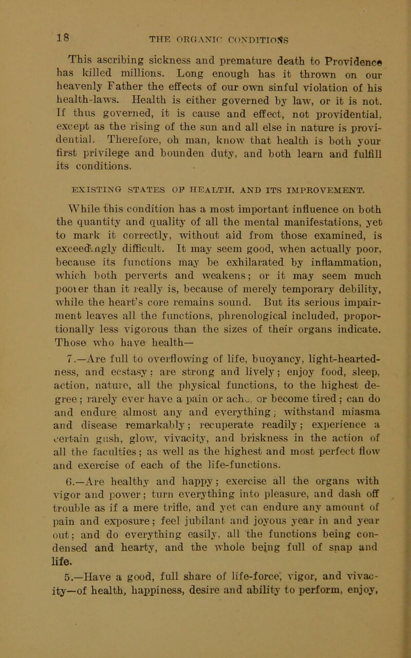 THE onOAXir COXOTTIOI^S This ascribing sickness and premature death to Providence has killed millions. Long enough has it thrown on our heavenly Father the effects of our ot\ti sinful violation of his health-laws. Health is either governed bj' law, or it is not. If thus governed, it is cause and effect, not providential, except as the rising of the sun and all else in nature is provi- dential. Therefore, oh man, know that healtli is both your first privilege and bounden duty, and both learn and fulfill its conditions. EXISTING STATES OP HEALTH. AND ITS IMPROVEMENT. While this condition has a most important influence on both the quantity and quality of all the mental manifestations, yet to mark it correctly, without aid from those examined, is exceed', ngly difficult. It may seem good, when actually poor, because its functions may be exhilarated by inflammation, which both perverts and weakens; or it may seem much pooler than it really is, because of merely temporal^ debility, while the heart’s core remains sound. But its serious impair- ment leaves all the functions, phrenological included, propor- tionally less vigorous than the sizes of their organs indicate. Those who have health— 7.—Are full to overflowing of life, buoyancy, light-hearted- ness, and ecstasy: are strong and lively; enjoy food, sleep, action, nature, all the physical functions, to the highest de- gree ; r arely ever have a pain or acho, or become tired; can do and endure almost any and everything; withstand miasma and disease remarkably; recuperate readily; experience a certain gush, glow, vivacity, and briskness in the action of all the faciflties; as well as the highest and most perfect flow and exercise of each of the life-functions. G.—Are healthy and happy; exercise all the organs with vigor and power; turn everything into pleasure, and dash off trouble as if a mere trifle, and yet can endure any amount of pain and exiiosure; feel jubilant and joyous year in and year out; and do everything easily, all the functions being con- densed and hearty, and the whole being full of snap and life. 5.—Have a good, full share of life-force’, vigor, and vivac- ity—of health, haijpiness, desire and ability to perform, enjoy.