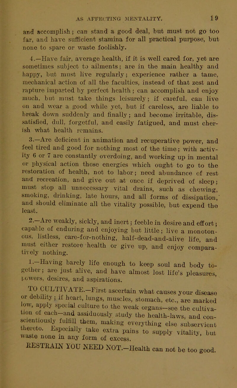 and accomplish; can stand a good deal, hut must not go too far, and have sufficient stamina for all practical pui-pose, but none to spare or waste foolishly. -1.—Have fair, average health, if it is well cared for, yet are sometimes subject to ailments; are in the main healthy and happy, but must live regularly; experience rather a tame, mechanical action of all the faculties, instead of that zest and rapture imparted by perfect health; can accomplish and enjoy much, but must take things leisurely; if careful, can live on and wear a good while .yet, but if careless, are liable to break down suddenly and finally; and become irritable, dis- satisfied, dull, forgetful, and easily fatigued, and must cher- ish what health I'emains. 3-—Are deficient in animation and recuperative power, and feel tired and good for nothing most of the time; with activ- ity 6 or 7 are constantlj'^ overdoing, and working up in mental or physical action those energies which ought to go to the restoration of health, not to labor; need abundance of rest and recreation, and give out at once if deprived of sleep; must stop all unnecessai-y vital drains, such as chewing, smoking, drinking, late hours, and all forms of dissiiiation,' and should eliminate all the vitality possible, but expend the least. '^'sakly, sickly, and inert; feeble in desire and effort; capable of endming and enjoying but little; live a monoton- ous, listless, care-for-nothing, half-dead-and-alive life, and must either restore health or give up, and enjoy compara- tively nothing. 1.—Having barely life enough to keep soul and body to- gether; are just alive, and have almost lost life’s pleasures, l.owers, desires, and aspirations. or ueouity ; ii heart, lungs, muscles, stomach. fiESTRAIN YOU NEED NOT.-IIealth can not be too good.