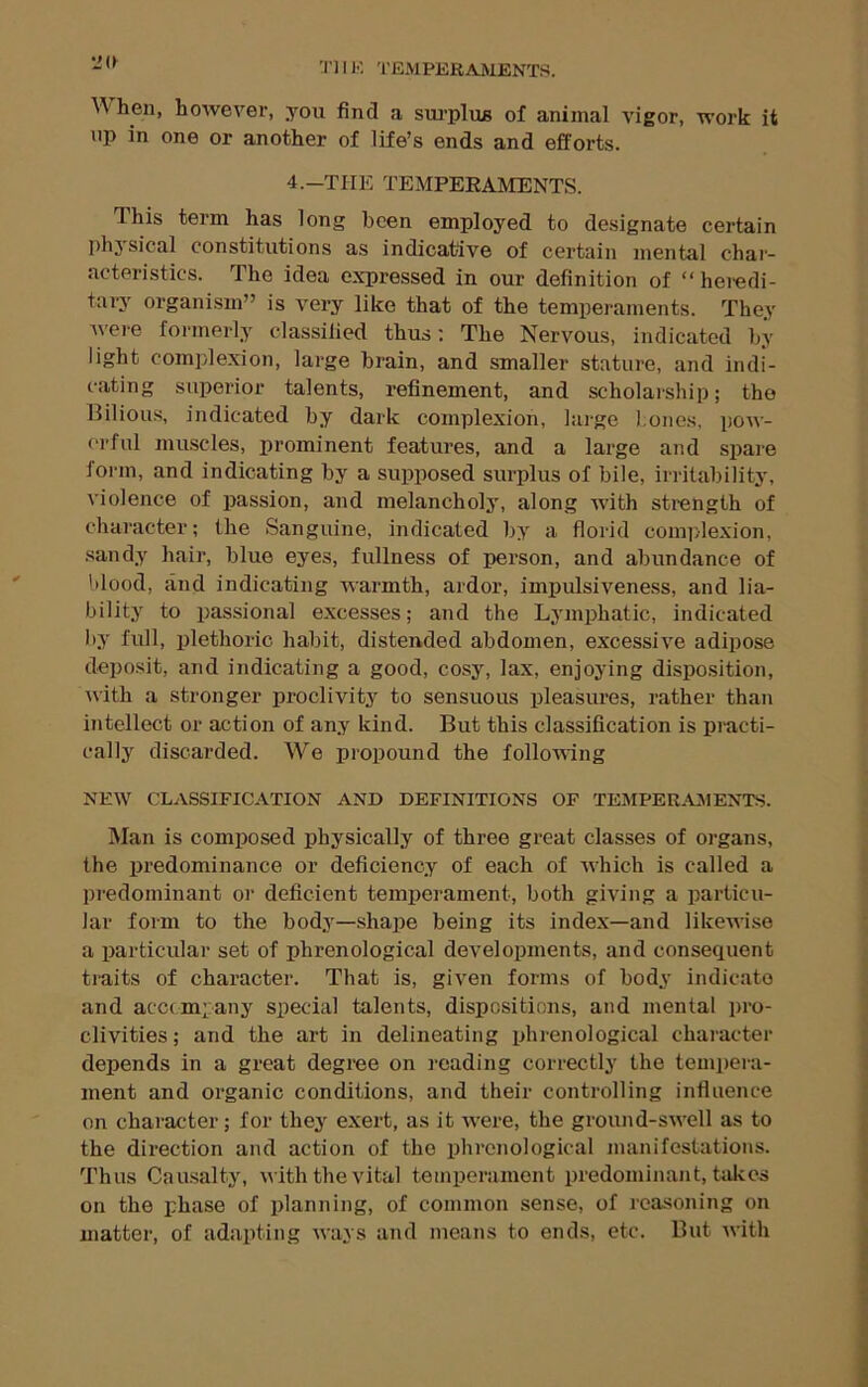 IK TEMPEEAMENTS. W hen, however, you find a sm’plus of animal vigor, work it np in one or another of life’s ends and efforts. 4.-THE TEMPERAMENTS. This term has long been employed to designate certain physical constitutions as indicative of certain mental char- acteristics. The idea expressed in our definition of “ heredi- tary organism” is very like that of the temperaments. They Avei'e formerly classified thus: The Nervous, indicated by light complexion, large brain, and smaller stature, and indi- cating superior talents, refinement, and scholarship; the Bilious, indicated by dark complexion, large l.ones, pow- erful muscles, prominent features, and a large and spare form, and indicating by a supposed surplus of bile, irritability, violence of passion, and melancholy, along Avith strength of character; the Sanguine, indicated by a florid complexion, sandy hair, blue eyes, fullness of i)erson, and abundance of blood, and indicating Avarmth, ardor, impulsiveness, and lia- bility to passional excesses; and the Lymphatic, indicated by full, plethoric habit, distended abdomen, excessi\re adipose deposit, and indicating a good, cosy, lax, enjoying disposition, AA'ith a stronger proclivity to sensuous pleasures, rather than intellect or action of any kind. But this classification is practi- cally discarded. We propound the folloAAing NEAV CLASSIFICATION AND DEFINITIONS OF TEMPERAMENTS. Man is composed physically of three great classes of organs, the predominance or deficiency of each of Avhich is called a predominant or deficient temperament, both giving a particu- lar form to the body—shape being its index—and likeAAise a particular set of phrenological developments, and consequent traits of character. That is, given forms of body indicate and accompany special talents, dispositions, and mental pro- clivities ; and the art in delineating phrenological character depends in a great degree on reading correctly the tempera- ment and organic conditions, and their controlling influence on character; for they exert, as it AA'ere, the ground-SAA’ell as to the direction and action of the phrenological manifestations. Thus Causalty, Avith the vital temperament predominant, takes on the phase of planning, of common sense, of reasoning on matter, of adapting Avays and means to ends, etc. But Avith