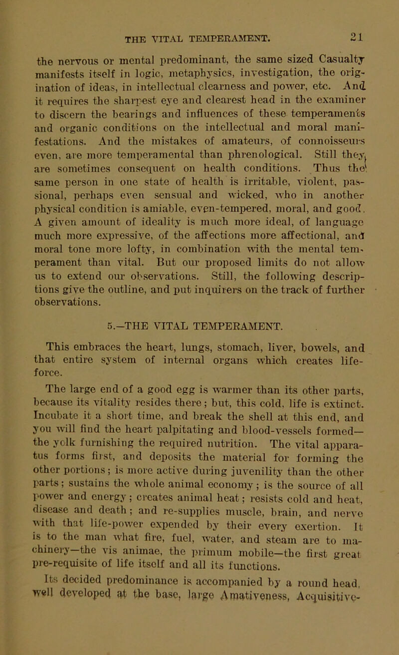 the nervous or mental predominant, the same sized Casualty manifests itself in logic, metaphysics, investigation, the orig- ination of ideas, in intellectual clearness and power, etc. And it requires the sharpest eye and clearest head in the examiner to discern the bearings and influences of these temperaments and organic conditions on the intellectual and moral mani- festations. And the mistakes of amateurs, of connoisseurs eA'^en, are more temperamental than phrenological. Still they, are sometimes consequent on health conditions. Thus the' same person in one state of health is irritable, violent, pas- sional, perhaps even sensual and wicked, who in another physical condition is amiable, even-temimred, moral, and good, A given amount of ideality is much more ideal, of language much more expressive, of the affections more affectional, and moral tone more lofty, in combination vath the mental tem- perament than vital. But oiu’ proposed limits do not allow us to extend our observations. Still, the following descrip- tions give the outline, and put inquirers on the track of further- observations. 5.-THE VITAL TEMPERAMENT. This embraces the heart, lungs, stomach, liver, bowels, and that entire system of internal organs which creates life- force. The large end of a good egg is warmer than its other parts, because its vitality resides there; but, this cold, life is extinct. Incubate it a short time, and break the shell at this end, and you will find the heart palpitating and blood-vessels fonned— the yolk furnishing the required nutrition. The vital appara- tus forms fiist, and deposits the material for forming the other portions; is more active during juvenility than the other- parts; sustains the whole animal economy; is the source of all power and energy; creates animal heat; resists cold and heat, disease and death; and re-supplies muscle, brain, and nerve with that life-power expended by their every exertion. It is to the man what fire, fuel, water, and steam are to ma- chinery-the vis animae, the ]>rimum mobile—the first gi-eat pre-requisite of life itself and all its fimctions. Its decided predominance is accompanied by a round head, well developed ^t the base, large Amativeness, Acquisitive-