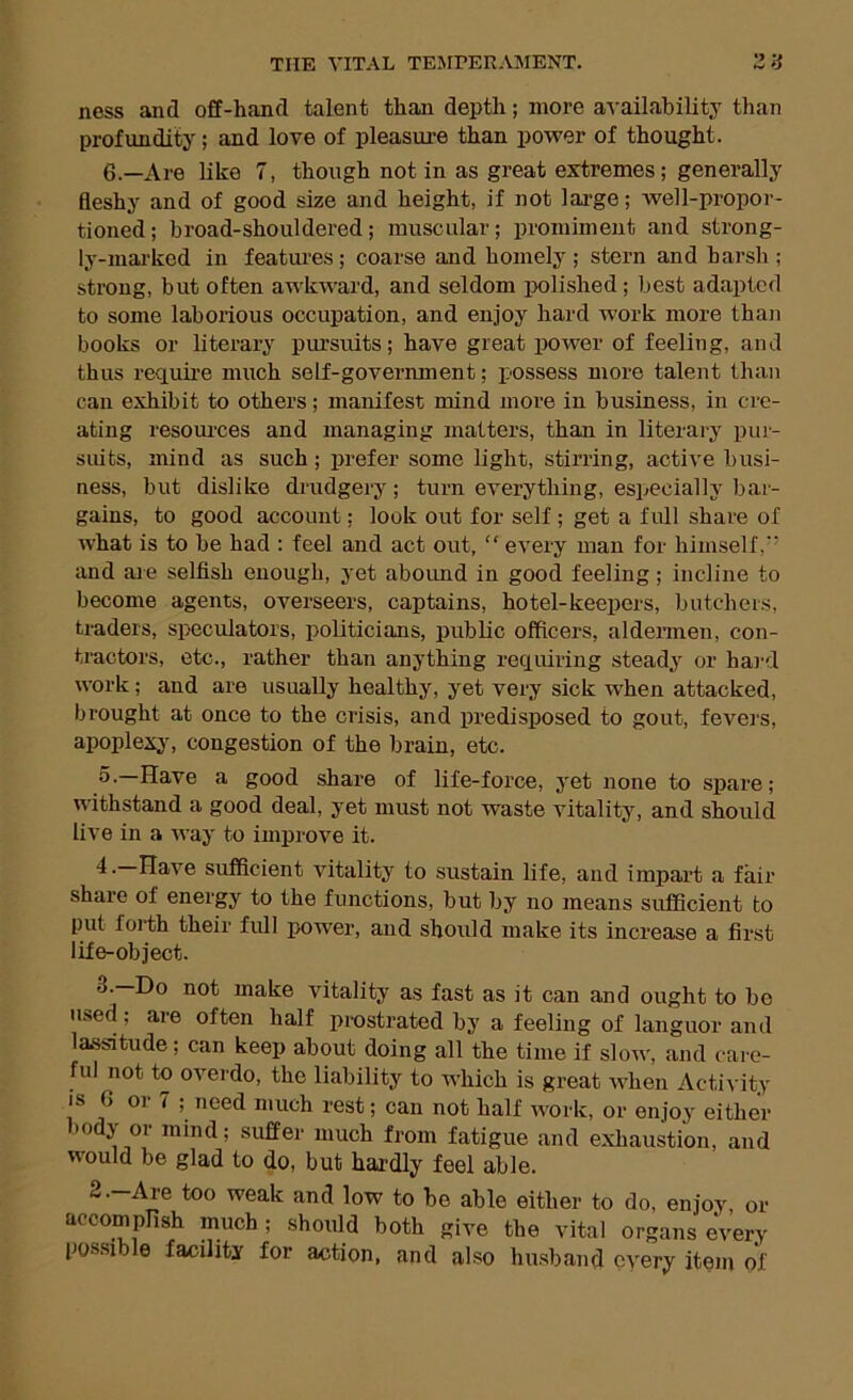 ness and off-hand talent than depth; more a-S'ailability than profundity; and love of pleasure than power of thought. 6.—Are like 7, though not in as great extremes; generally fleshy and of good size and height, if not large; well-propor- tioned ; broad-shouldered; muscular; promiment and strong- ly-marked in featui’es ; coarse and homely ; stern and harsh ; strong, but often awkward, and seldom polished; best adapted to some laborious occupation, and enjoy hard work more than books or literary pursuits; have great power of feeling, and thus require much self-government; possess more talent than can exhibit to others; manifest mind more in business, in cre- ating resoxu’ces and managing matters, than in literary pur- suits, mind as such; prefer some light, stiri'ing, active busi- ness, but dislike drudgery; turn everything, especially bar- gains, to good account; look out for self ; get a full share of what is to be had ; feel and act out, “ every man for himself, and aie selfish enough, yet aboimd in good feeling; incline to become agents, overseers, captains, ho tel-keepers, butchers, traders, speculators, politicians, public officers, aldermen, con- tractors, etc., rather than anything requiring steady or hai-d work; and are usually healthy, yet very sick when attacked, brought at once to the crisis, and predisposed to gout, fevers, apoplexy, congestion of the brain, etc. 5.—Have a good share of life-force, yet none to spare; withstand a good deal, yet must not waste vitality, and should live in a way to improve it. 4. Have sufficient vitality to sustain life, and impart a fair share of energy to the functions, but by no means sufficient to put forth their fidl power, and should make its increase a first life-object. make vitality as fast as it can and ought to be used; are often half prostrated by a feeling of languor and lassitude; can keep about doing all the time if slow, and care- ful not to overdo, the liability to which is great when Activity IS G or 7 ; need much rest; can not half work, or enjoy either body or mind; suffer much from fatigue and exliaustion, and would be glad to do, but hardly feel able. weak and low to be able either to do, enjoy, or accompfish much; should both give the vital organs every pos.sible facility for action, and also husband every item of