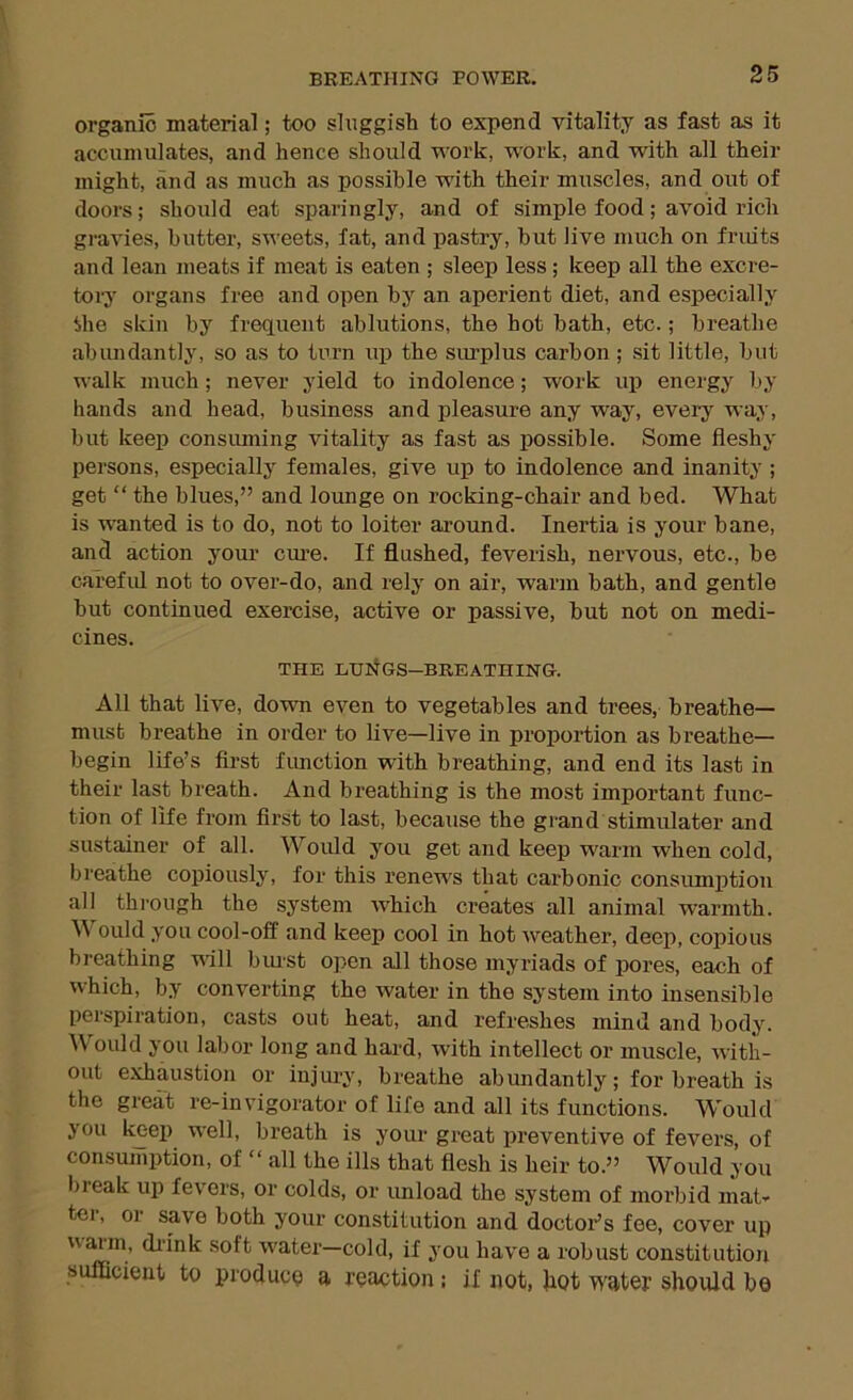 organic material; too sluggish to expend vitality as fast as it accumulates, and hence should work, work, and with all their might, and as much as possible with their muscles, and out of doors; should eat sparingly, and of simple food; avoid rich gi-avies, butter, sweets, fat, and pastry, but live much on fruits and lean meats if meat is eaten ; sleep less; keep all the excre- tory organs free and open by an aperient diet, and especially the skin by frequent ablutions, the hot hath, etc.; breathe abundantly, so as to turn up the siu’plus carbon; sit little, but walk much; never yield to indolence; work up energy by hands and head, business and pleasure any way, every way, but keep consiuning vitality as fast as possible. Some fleshy persons, especially females, give up to indolence and inanity ; get “ the blues,” and lounge on rocking-chair and bed. What is wanted is to do, not to loiter around. Inertia is your bane, and action your cm’e. If flushed, feverish, nervous, etc., be careful not to over-do, and rely on air, warm bath, and gentle hut continued exercise, active or passive, hut not on medi- cines. THE EIJltGS-BREATHING. All that live, down even to vegetables and trees, breathe— must breathe in order to live—live in proportion as breathe— begin life’s first fimction with breathing, and end its last in their last breath. And breathing is the most important func- tion of life from first to last, because the grand stimulate!’ and sustainer of all. Would you get and keep warm when cold, breathe copiously, for this renews that carbonic consumption all through the system which creates all animal warmth. \\ ould you cool-off and keep cool in hot weather, deep, copious breathing will bmst open all those myriads of pores, each of which, by converting the water in the system into insensible perspiration, casts out heat, and refreshes mind and body. Would you labor long and hard, with intellect or muscle, with- out exhaustion or injui’y, breathe abimdantly; for breath is the great re-invigorator of life and all its functions. Would you keep well, breath is your great preventive of fevers, of consumption, of “ all the ills that flesh is heir to.” Would you break up fevers, or colds, or unload the system of morbid mat- ter, or save both your constitution and doctoi’’s foe, cover up warm, di’ink soft water—cold, if you have a robust constitution sufficient to produoo a reaction: if not, flot water should bo