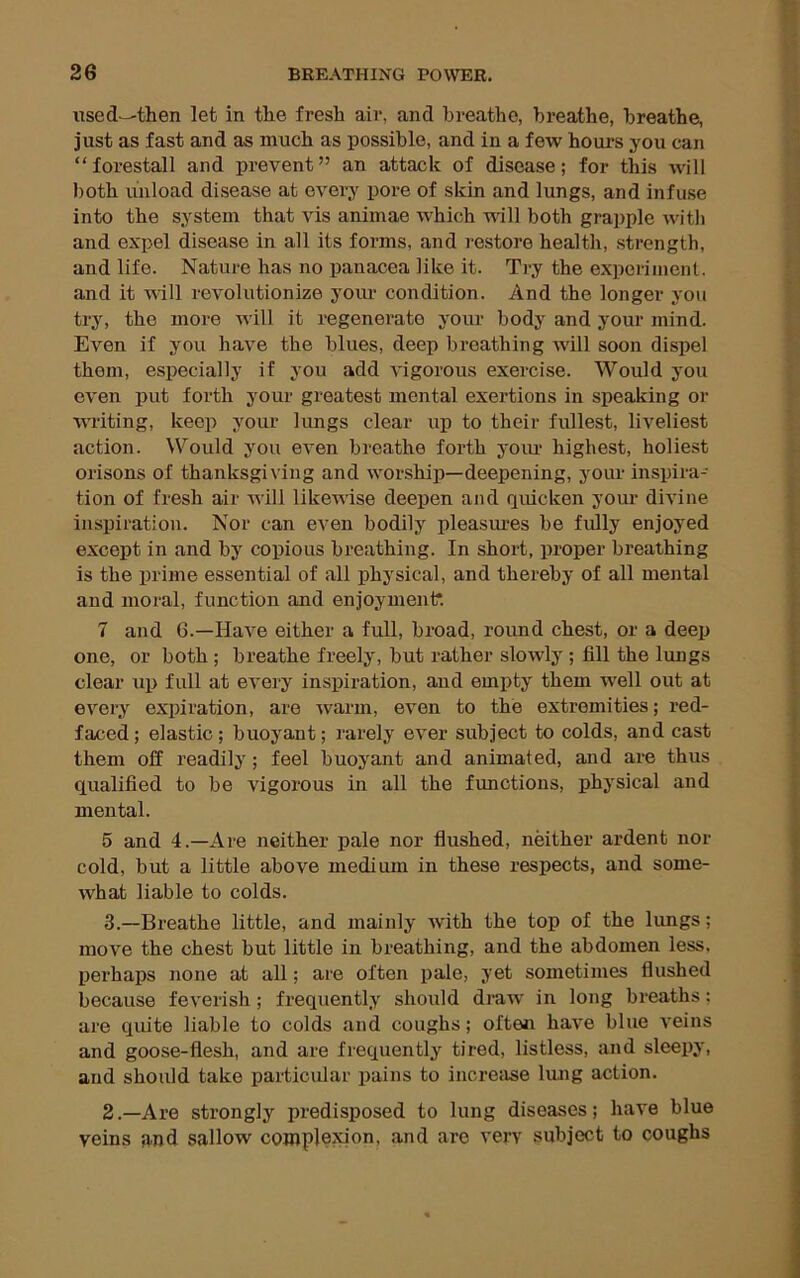 used-—then let in the fresh air, and breathe, breathe, breathe, just as fast and as much as possible, and in a few hours you can “forestall and prevent” an attack of disease; for this will both unload disease at every pore of skin and lungs, and infuse into the system that vis animae which will both grapple with and expel disease in all its forms, and restore health, strength, and life. Nature has no panacea like it. Try the experiment, and it \Nill revolutionize your condition. And the longer you try, the more will it regenerate your body and your mind. Even if you have the blues, deep breathing will soon dispel them, especially if you add vigorous exercise. Would you even put forth your greatest mental exertions in speaking or writing, keep your kmgs clear up to their fullest, liveliest action. Would you even breathe forth yoiu- highest, holiest orisons of thanksgiving and worship—deepening, your inspira- tion of fresh air will likewise deepen and quicken your divine inspiration. Nor can even bodily pleasures be fully enjoyed except in and by copious breathing. In short, proper breathing is the prime essential of all j)hysical, and thereby of all mental and moral, function and enjoyment*. 7 and 6.—Have either a full, broad, round chest, or a deep one, or both; breathe freely, but rather slowly ; fill the lungs clear up full at every inspiration, and empty them well out at every expiration, are ^varm, even to the extremities; red- faced ; elastic; buoyant; rarely ever subject to colds, and cast them off readily; feel buoyant and animated, and are thus qualified to be vigorous in all the functions, physical and mental. 5 and 4.—Are neither pale nor flushed, neither ardent nor cold, but a little above medium in these respects, and some- what liable to colds. 3.—Breathe little, and mainly with the top of the lungs; move the chest but little in breathing, and the abdomen less, perhaps none at all; are often pale, yet sometimes flushed because feverish; frequently should draw in long breaths; are quite liable to colds and coughs; often have blue veins and goose-flesh, and are frequently tired, listless, and sleepy, and should take particular pains to increase liuig action. 2.—Are strongly predisposed to lung diseases; have blue veins and sallow complejdon, and are very subject to coughs