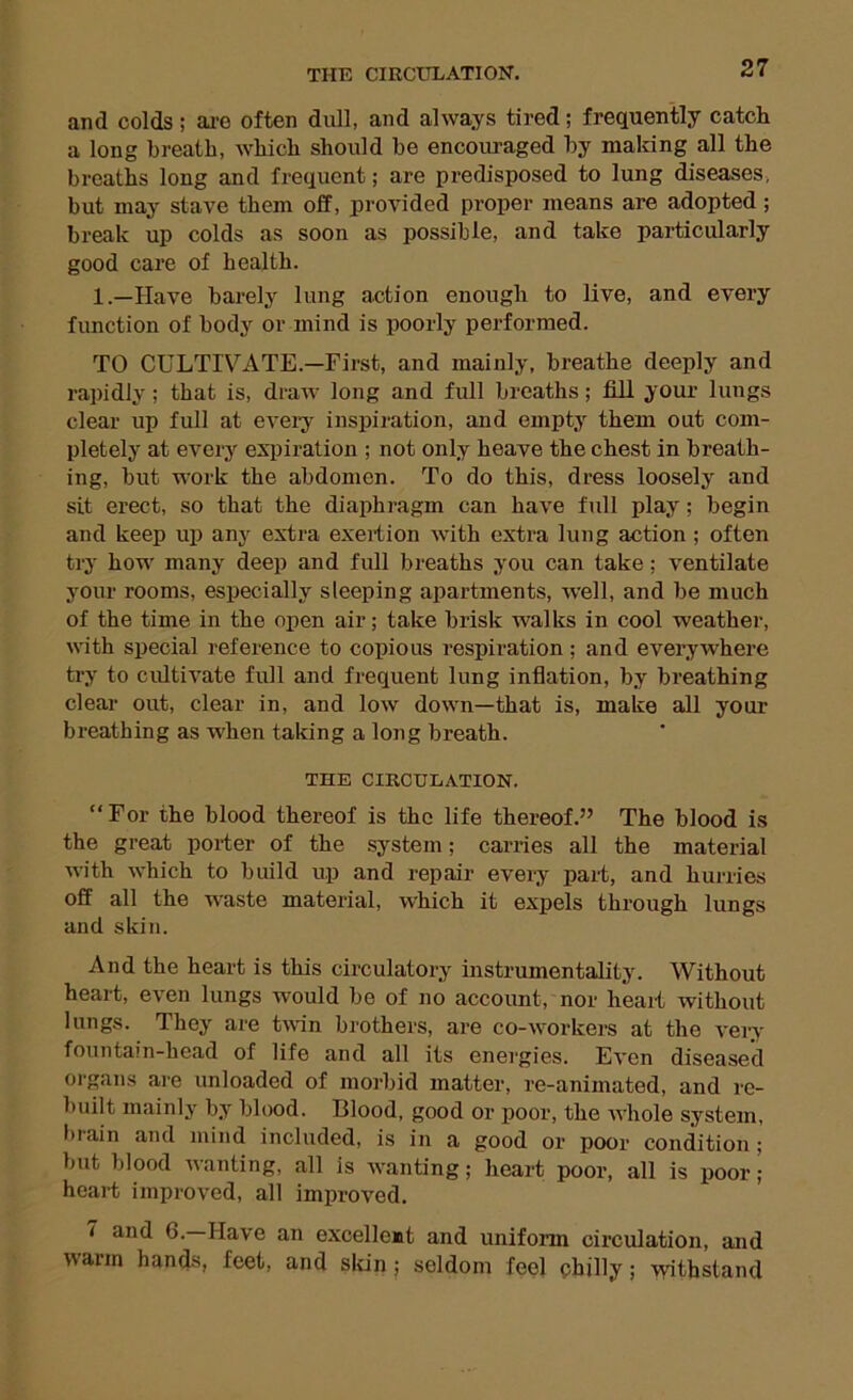 and colds; ai-e often dull, and always tired; frequently catch a long breath, which should be encouraged by making all the breaths long and frequent; are predisposed to lung diseases, but may stave them off, provided proper means are adopted ; break up colds as soon as possible, and take particularly good care of health. 1.—Have barely lung action enough to live, and every function of body or mind is poorly performed. TO CULTIVATE.—First, and mainly, breathe deeply and rapidly; that is, draw long and full breaths; fill your lungs clear up full at eveiy inspiration, and empty them out com- pletely at every exiiiration ; not only heave the chest in breath- ing, but work the abdomen. To do this, dress loosely and sit erect, so that the diaphragm can have full play; begin and keep up any extra exertion Avith extra lung action ; often try how many deep and full breaths you can take; ventilate your rooms, especially sleeping apartments, well, and be much of the time in the open air; take brisk walks in cool weather, with special reference to copious respiration; and everywhere try to cultiA'ate full and frequent lung inflation, by breathing clear out, clear in, and low down—that is, make all your breathing as when taking a long breath. THE CIRCULATION. “For the blood thereof is the life thereof.” The blood is the great porter of the system; carries all the material with which to build up and repair every part, and hurries off all the waste material, which it expels through lungs and skin. And the heart is this circulatory instrumentality. Without heart, even lungs would bo of no account, nor heart Avithout lungs. They are tA\in brothers, are co-workers at the vei-y fountain-head of life and all its energies. Even diseased organs are unloaded of morbid matter, re-animated, and re- built mainly by blood. Blood, good or poor, the whole system, l)tain and mind included, is in a good or poor condition ; but blood Avanting, all is Avanting; heart poor, all is poor; heart improved, all improved. 7 and 6.—Have an excellent and uniform circulation, and Avarm hands, feet, and sldn; seldom feel chilly; Ayithstand