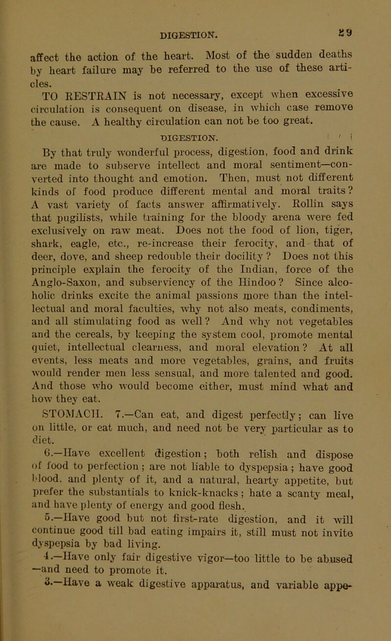 aa affect the action of the heart. Most of the sudden deaths by heart failure may be referred to the use of these arti- cles. TO RESTRAIN is not necessary, except when excessive circulation is consequent on disease, in which case remove the cause. A healthy circulation can not be too great. DIGESTION. I ' I By that truly wonderful process, digestion, food and drink ai'e made to subserve intellect and moral sentiment—con- verted into thought and emotion. Then, must not different kinds of food produce different mental and moral traits? A vast variety of facts answer affii-matively. Rollin says that pugilists, while training for the bloody arena were fed exclusively on raw meat. Does not the food of lion, tiger, shark, eagle, etc., re-increase their ferocity, and that of deer, dove, and sheep redouble their docility ? Does not this principle explain the ferocity of the Indian, force of the Anglo-Saxon, and subserviency of the Hindoo ? Since alco- holic drinks excite the animal ijassions more than the intel- lectual and moral faculties, why not also meats, condiments, and all stimulating food as well? And why not vegetables and the cereals, by keeping the system cool, promote mental quiet, intellectual clearness, and moral elevation ? At all events, less meats and more vegetables, grains, and fruits would render men less sensual, and more talented and good. And those who would become either, must mind what and how they eat. STOMACH. 7.—Can eat, and digest perfectly; can live on little, or eat much, and need not be very particular as to diet. G.—Have excellent digestion; both relish and dispose of food to perfection; are not liable to dyspepsia; have good l-'lood. and plenty of it, and a natrual, hearty appetite, but prefer the substantials to knick-knacks; hate a scanty meal, and have plenty of eneigy and good flesh. 5.—Have good but not first-rate digestion, and it will continue good till bad eating impairs it, still must not invite dyspepsia by bad living. 4.—Have only fair digestive vigor—too little to be abused —and need to promote it. 11.—Have a weak digestive apparatus, and variable appe-