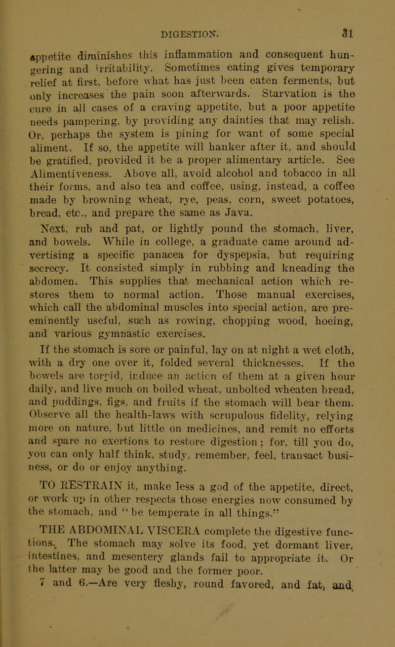 Appetite diminishes this inflammation and consequent hun- gering and irritability. Sometimes eating gives temporary- relief at first, before what has just been eaten ferments, but only increases the pain soon afterwards. Starvation is the cure in all cases of a craving appetite, but a poor appetite needs pampering, by providing any dainties that may relish. Or, perhaps the system is pining for want of some special aliment. If so, the appetite will hanker after it, and should be gratified, provided it be a proper alimentaiy article. See Alimentiveness. Above all, avoid alcohol and tobacco in all their foj-ms, and also tea and coffee, using, instead, a coffee made by browning wheat, rye, peas, corn, sweet potatoes, bread, etc., and prepare the same as Java. Next, rub and pat, or lightly pound the stomach, liver, and bowels. While in college, a graduate came around ad- vertising a specific panacea for dyspepsia, but requiring secrecy. It consisted simply in rubbing and kneading the abdomen. This supplies that mechanical action which re- stores them to normal action. Those manual exercises, which call the abdominal muscles into special action, are pre- eminently useful, such as rowdng, chopping wood, hoeing, and various gymnastic exercises. If the stomach is sore or painful, lay on at night a wet cloth, with a dry one over it, folded several thicknesses. If the bowels are torpid, induce an action of them at a given hour daily, and live much on boiled wheat, unbolted wheaten bread, and puddings, figs, and fruits if the stomach will bear them. Observe all the health-laws with scrupulous fidelity, relying more on nature, but little on medicines, and remit no efforts and spare no exertions to restore digestion ; for, till you do, you can only half think, study, remember, feel, transact busi- ness, or do or enjoy anything. TO RESTRAIN it, make less a god of the appetite, direct, or w'ork up in other respects those energies now consumed by the stomach, and “be temperate in all things.” THE ABDOMINAL VISCERA complete the digestive func- tions.. The stomach may solve its food, yet dormant liver, intestines, and mesentery glands fail to appropriate it. Or the latter may be good and the former poor. 7 and 6.—Are very fleshy, round favored, and fat, and,
