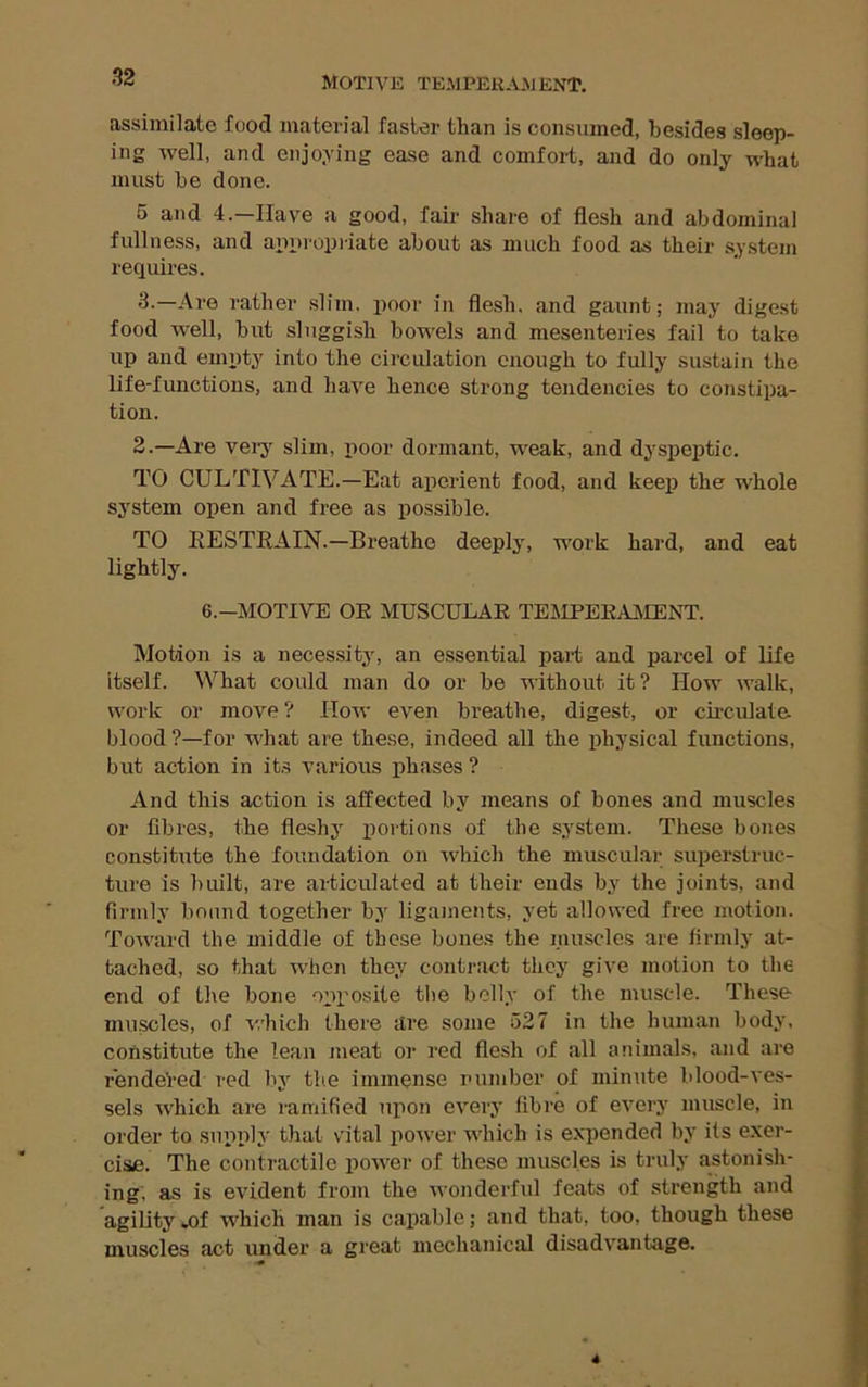 ussiiiiilcitc foo^ iiititGricil fustor tlinn is consiiuiGd, liGsi^GS slGGp- ing well, and Giijoying gosg and comfoi't, and do only what must be done. 5 and 4.—Have a good, fair share of flesh and abdominal fullness, and apnropiiate about as much food as their system requires. 3-—Are rather slim, poor in flesh, and gaunt; may digest food 'well, but sluggish bowels and mesenteries fail to take up and emiity into the circulation enough to fully sustain the life-functions, and haA^e hence strong tendencies to constipa- tion. 2.—Are very slim, iioor dormant, weak, and dyspeptic. TO CULTIVATE.—Eat aperient food, and keej) the whole system open and free as possible. TO RESTRAIN.—Breathe deeply, work hard, and eat lightly. 6.-MOTIVE OE MUSCULAR TEiMPEEAJMENT. Motion is a necessity, an essential part and parcel of life itself. What could man do or be without it? How valk, work or move ? How even breathe, digest, or cii-culate blood ?—for what are these, indeed all the physical functions, but action in it.s A’arious phases ? And this action is affected by means of bones and muscles or fibres, the fleshy portions of the system. These bones constitute the foundation on Avhich the muscular superstruc- ture is built, are articulated at their ends by the joints, and firmly bound together by ligaments, yet allowed free motion. ToAA'ard the middle of these bones the muscles are firmly at- tached, so that Avhen they contract they give motion to the end of the bone opposite the belly of the muscle. These muscles, of which there itre some 527 in the human body, constitute the lean meat or red flesh of all animals, and are rendeVed red by the immense number of minute blood-\’es- sels AAhich are ramified upon every fibre of eA’ery muscle, in order to supply that vital poAver which is exiiended by its exer- cise. The contractile power of these muscles is truly astonish- ing, as is evident from the Avonderfid feats of strength and agility *of which man is capable; and that, too, though these muscles act under a great mechanical disadA'antage.