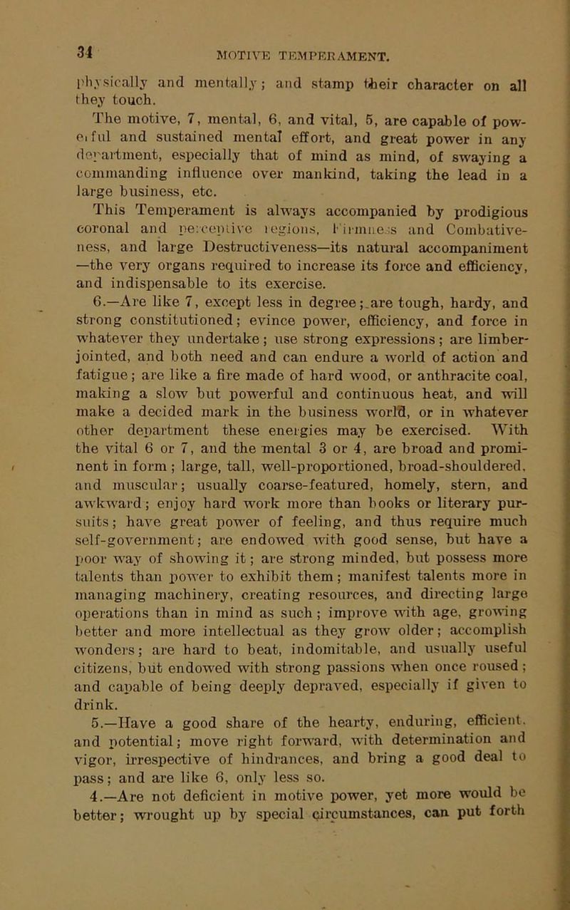 l>hvsically and mentally; and stamp tiieir character on all they touch. The motive, 7, mental, 6, and vital, 5, are capable of pow- pifiil and sustained mental effort, and great power in any department, especially that of mind as mind, of swaying a commanding influence over mankind, taking the lead in a large business, etc. This Temperament is always accompanied by prodigious coronal and pe:coinive legions, lirmneis and Coinbative- ness, and large Destructiveness—its natural accompaniment —the very organs required to increase its force and efficiency, and indispensable to its exercise. 6.—Are like 7, except less in degree ;_are tough, hardy, and strong constitutioned; evince power, efficiency, and force in whatever they undertake; use strong expressions; are limber- jointed, and both need and can endure a world of action and fatigue; are like a fire made of hard wood, or anthracite coal, making a slow but powerful and continuous heat, and -vvill make a decided mark in the business w'orld, or in whatever other department these energies may be exercised. With the vital 6 or 7, and the mental 3 or 4, are broad and promi- nent in form ; large, tall, well-proportioned, broad-shouldered, and muscular; usually coarse-featured, homely, stern, and awkward; enjoy hard work more than books or literary pur- suits; have great power of feeling, and thus require much self-government; are endowed vdth good sense, but have a poor way of .showing it; are strong minded, but possess more talents than power to exhibit them; manifest talents more in managing machinery, creating resources, and dii’ecting large operations than in mind as such ; improve with age, growing better and more intellectual as they grow older; accomplish wonders; are hard to beat, indomitable, and usually useful citizens, but endowed with strong passions when once roused; and capable of being deeply depraved, especially if given to drink. 5.—Have a good share of the hearty, enduring, efficient, and potential; move right forward, with determination and vigor, ii'respective of hindrances, and bring a good deal to pass; and are like 6, only less so. 4.—Are not deficient in motive power, yet more would be better; wrought up by special (jircumstances, can pub forth