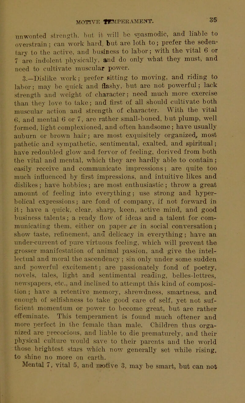 IVIfmVK TE5IPKRAMENT. 36 unwonted strcngtl). luit it will be spasmodic, and liable to overstrain; c<an work hard, but are loth to; prefer the seden- tary to the .active, and business to labor; with the vital 6 or 7 are indolent physically, and do only what they must, and need to cultivate muscular power. 3._Disiike work; prefer sitting to moving, and riding to labor; may be ouick and flashy, but are not powerful; lack strength and weight of character; need much more exercise than they love to take; and first of all should cultivate both muscular action and strength of character. With the vital 6, and mental 6 or 7, are rather small-boned, but plump, well formed, light complexioned, and often handsome; have usually auburn or brown hair; are most exquisitely organized^ most p.athetic and sympathetic, sentimental, exalted, and spiritual; have redoubled glow and fervor of feeling, derived from both the vital and mental, which they are hardly able to contain; easily receive and commimicate impressions; are quite too much influenced by first impressions, and intuitive likes and dislikes; have hobbies; are most enthusiastic; throw a great amount of feeling into evei'ything; use strong and hyper- bolical expressions; are fond of company, if not forward in it; have a quick, clear, sharp, keen, active mind, and good business talents; a ready flow of ideas and a talent for com- municating them, either on paper ^)r in social conversation; show taste, refinement, and delicacy in everything; have an under-current of pure virtuous feeling, which will prevent the grosser manifestation of animal passion, and give the intel- lectual and moral the ascendency ; sin only under some sudden and powerful excitement; are passionately fond of poetry, novels, tales, light and sentimental reading, belles-lettres, new.spapers, etc., and inclined to attejnpt this Idnd of composi- tion ; have a retentive memory, shrewdness, smartness, and enough of selfishness to take good cai'e of self, yet not suf- ficient momentum or power to become great, but are rather effeminate. This temperament is found much oftener and more perfect in the fem.ale than male. Children thus orga- nized are piccocious, and liable to die prematurely, and their physical culture would save to their parents and the world those brightest stars which now generally set ■while rising, to .shine no more on earth. Mental 7, vital 5, and motive 3, may he smart, but can not