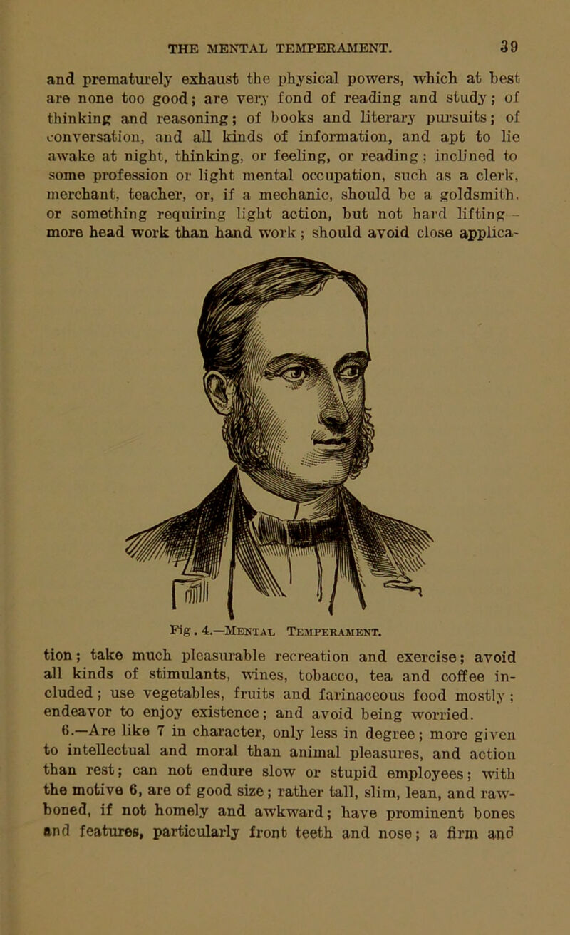 and prematui’ely exhaust the physical powers, which at best are none too good; are very fond of reading and study; of thinking and reasoning; of books and literary pursuits; of conversation, and all kinds of information, and apt to lie awake at night, thinking, or feeling, or reading; incUned to some profession or light mental occupation, such as a clerk, merchant, teacher, or, if a mechanic, should be a goldsmith, or something requiring light action, but not hard lifting - more head work than hand work; should avoid close applica- Fig. 4.—Mental Temperament. tion; take much pleasurable recreation and exercise; avoid all kinds of stimulants, wines, tobacco, tea and coffee in- cluded ; use vegetables, fruits and farinaceous food mostly; endeavor to enjoy existence; and avoid being worried. 6.—Are like 7 in chai’acter, only less in degree; more given to intellectual and moral than animal pleasures, and action than rest; can not endure slow or stupid employees; with the motive 6, are of good size; rather tall, slim, lean, and raw- boned, if not homely and awkward; have prominent bones and features, particularly front teeth and nose; a firm and