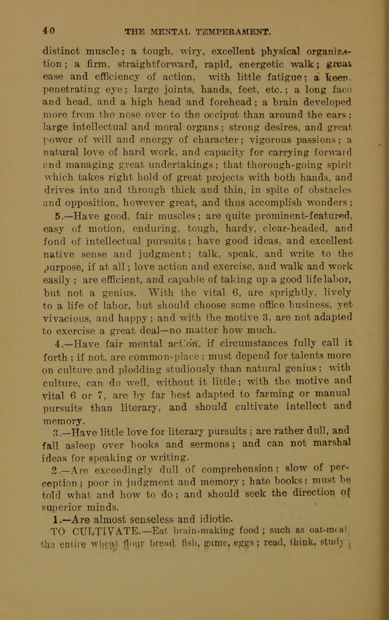 distinct muscle; a tough, Miry, excellent physical organiz.4- tion; a firm, straightforu’ard, rapid, energetic walk; gi’eat ease and efficiency of action, with little fatigue; a keen, penetrating eye; large joints, hands, feet, etc.; a long face and head, and a high head and forehead; a brain developed more fi'om the nose over to the occiput than around the ears; large intellectual and moral organs; strong desires, and groat power of will and energy of character; vigorous passions; a natural love of hard Mwk, and capacity for carrying forward end managing great undertakings; that thorough-going spirit which takes right hold of great projects with both hands, and drives into and through thick and thin, in spite of obstacles and opposition, however great, and thus accomplish vi'onders; 5.—Have good, fair muscles; are quite prominent-featured, easy of motion, enduring, tough, hardy, clear-headed, and fond of intellectual pursuits; have good ideas, and excellent native sense and judgment; talk, speak, and write to the purpose, if at all; love action and exercise, and walk and -work easily ; are efficient, and capable of taking up a good hfelabor, but not a genius. With the vital 6, are sprightly, lively to a life of labor, but should choose some office business, yet vivacious, and happy; and Mith the motive 3, are not adapted to exercise a great deal—no matter how much. 4.—Have fair mental action, if circumstances fully call it forth ; if not, are common-irlace; must depend for talents more on culture and plodding studiously than natural genius; Mith culture, can do M^ell, vlthout it little; with the motive and vital 6 or 7, are by far best adapted to farming or manual pursuits than literary, and should cultivate intellect and memory. 3.—Have little love for literary pursuits; are rather dull, and fall asleep over books and sermons; and can not marshal ideas for speaking or writing. 2.—Are exceedingly dull of comprehension; slow of per- ception; poor in judgment and memory; hate books; must be told what and how to do; and should seek the direction of superior minds. 1.—Are almost senseless and idiotic. TO CULTIVATE.—Eat braiu-tnaking food ; such as oat-mt al. tbs epliie vy’llffM' flijr bread, tisli, game, eggs; read, Ibipk. studv ■
