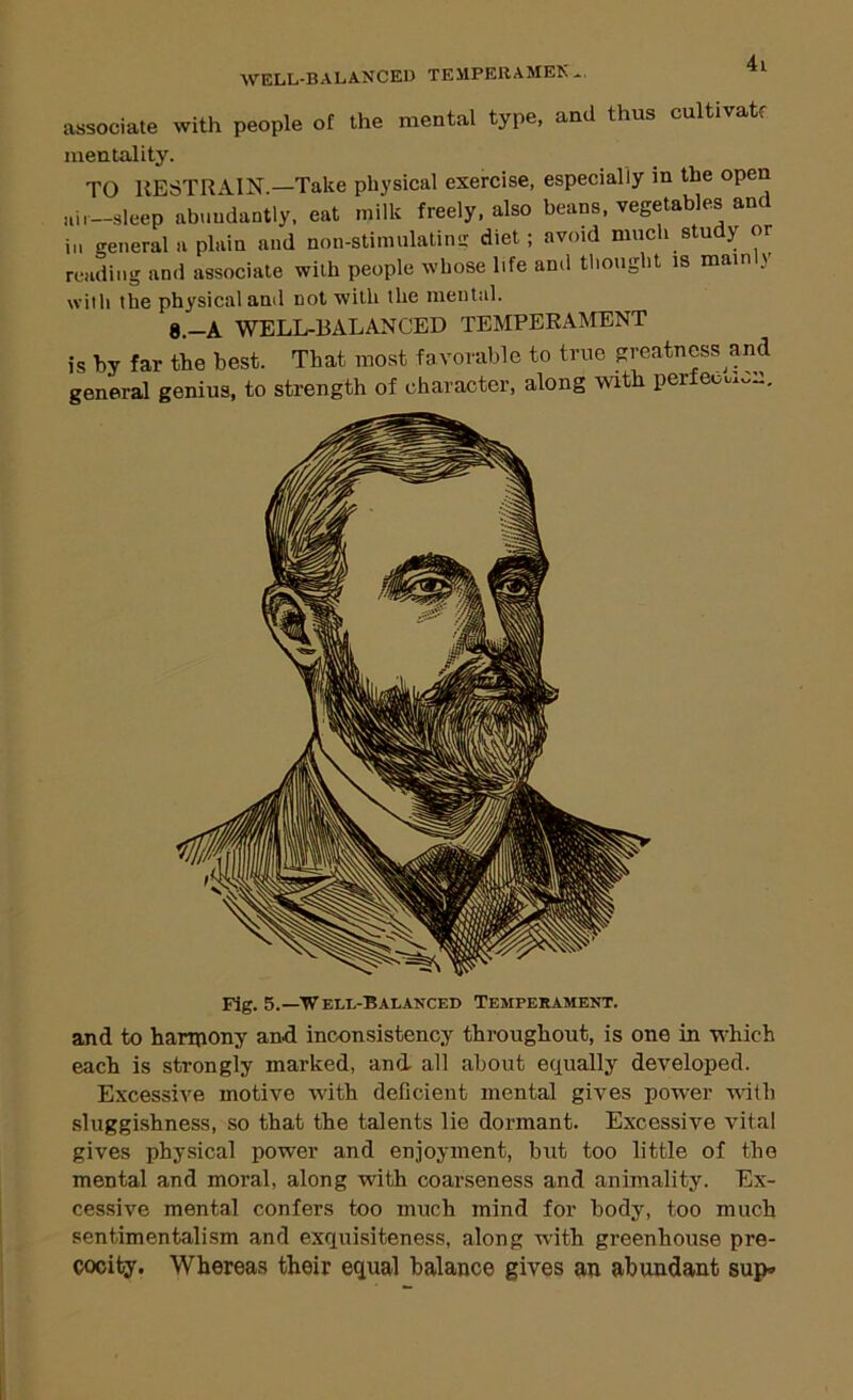 AVELL-BALANCED TEMPERAMEK*. associate with people of the mental type, and thus cultivatf mentality. TO RESTRAIN.—Take physical exercise, especially in the open ail—sleep abwudantly, eat milk freely, also beans, vegetables an in general a plain and non-stimulating diet; avoid much study or reading and associate with people whose life and tliought is mam y with the physical and not with the mental. 8.-A WELL-BALANCED TEMPERAIMENT is by far the best. That most favorable to true greatness and general genius, to strength of character, along with perfeoux,,R. Fig. 5.—Well-Balanced Temperament. and to harrpony and inconsistency throughout, is one in which each is strongly marked, and all about equally developed. Excessive motive with deficient mental gives power with sluggishness, so that the talents lie dormant. Excessive vital gives physical power and enjoyment, but too little of the mental and moral, along with coarseness and animality. Ex- cessive mental confers too much mind for body, too much sentimentalism and exquisiteness, along with greenhouse pre- cocity. Whereas their equal balance gives an abundant sup-