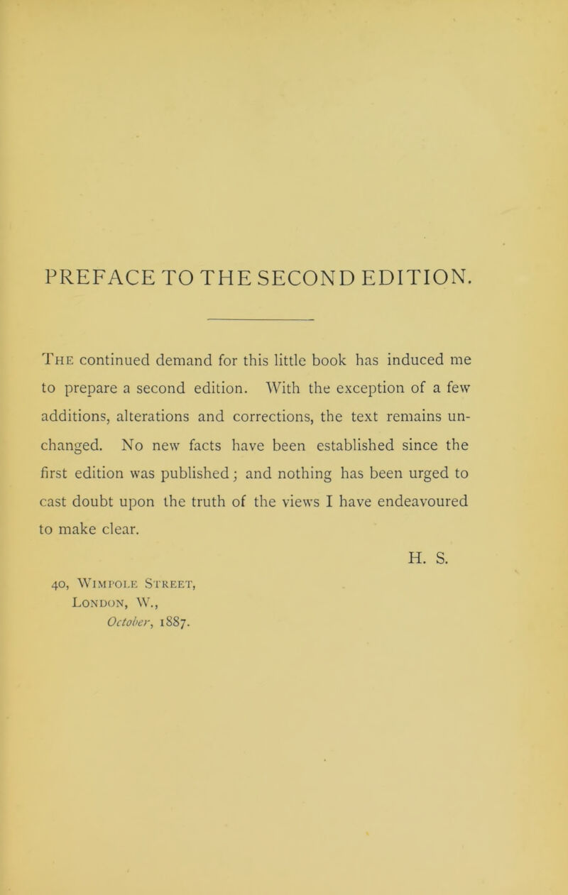 PREFACE TO THE SECOND EDITION. The continued demand for this little book has induced me to prepare a second edition. With the exception of a few additions, alterations and corrections, the text remains un- changed. No new facts have been established since the first edition was published; and nothing has been urged to cast doubt upon the truth of the views I have endeavoured to make clear. H. S. 40, Wimfole Street, London, W., October, 1887.