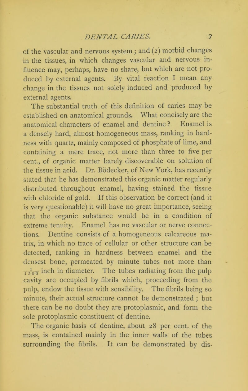 of the vascular and nervous system; and(2) morbid changes in the tissues, in which changes vascular and nervous in- fluence may, perhaps, have no share, but which are not pro- duced by external agents. By vital reaction I mean any change in the tissues not solely induced and produced by external agents. The substantial truth of this definition of caries may be established on anatomical grounds. What concisely are the anatomical characters of enamel and dentine ? Enamel is a densely hard, almost homogeneous mass, ranking in hard- ness with quartz, mainly composed of phosphate of lime, and containing a mere trace, not more than three to five per cent., of organic matter barely discoverable on solution of the tissue in acid. Dr. Bodecker, of New York, has recently stated that he has demonstrated this organic matter regularly distributed throughout enamel, having stained the tissue with chloride of gold. If this observation be correct (and it is very questionable) it will have no great importance, seeing that the organic substance would be in a condition of extreme tenuity. Enamel has no vascular or nerve connec- tions. Dentine consists of a homogeneous calcareous ma- trix, in which no trace of cellular or other structure can be detected, ranking in hardness between enamel and the densest bone, permeated by minute tubes not more than 4- Jjjjj inch in diameter. The tubes radiating from the pulp cavity are occupied by fibrils which, proceeding from the pulp, endow the tissue with sensibility. The fibrils being so minute, their actual structure cannot be demonstrated ; but there can be no doubt they are protoplasmic, and form the sole protoplasmic constituent of dentine. The organic basis of dentine, about 28 per cent, of the mass, is contained mainly in the inner walls of the tubes surrounding the fibrils. It can be demonstrated by dis-