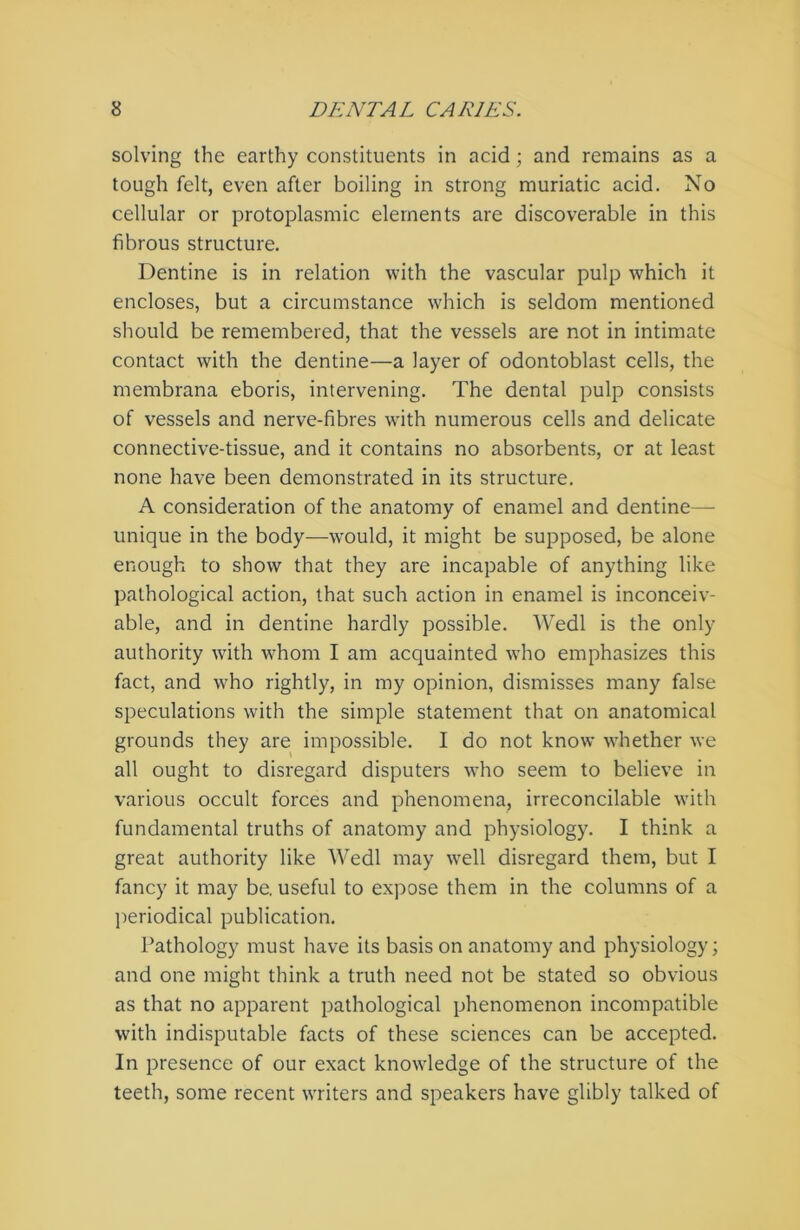 solving the earthy constituents in acid; and remains as a tough felt, even after boiling in strong muriatic acid. No cellular or protoplasmic elements are discoverable in this fibrous structure. Dentine is in relation with the vascular pulp which it encloses, but a circumstance which is seldom mentioned should be remembered, that the vessels are not in intimate contact with the dentine—a layer of odontoblast cells, the membrana eboris, intervening. The dental pulp consists of vessels and nerve-fibres with numerous cells and delicate connective-tissue, and it contains no absorbents, or at least none have been demonstrated in its structure. A consideration of the anatomy of enamel and dentine— unique in the body—would, it might be supposed, be alone enough to show that they are incapable of anything like pathological action, that such action in enamel is inconceiv- able, and in dentine hardly possible. Wedl is the only authority with whom I am acquainted who emphasizes this fact, and who rightly, in my opinion, dismisses many false speculations with the simple statement that on anatomical grounds they are impossible. I do not know whether we all ought to disregard disputers who seem to believe in various occult forces and phenomena, irreconcilable with fundamental truths of anatomy and physiology. I think a great authority like Wedl may wrell disregard them, but I fancy it may be. useful to expose them in the columns of a periodical publication. Pathology must have its basis on anatomy and physiology; and one might think a truth need not be stated so obvious as that no apparent pathological phenomenon incompatible with indisputable facts of these sciences can be accepted. In presence of our exact knowledge of the structure of the teeth, some recent writers and speakers have glibly talked of