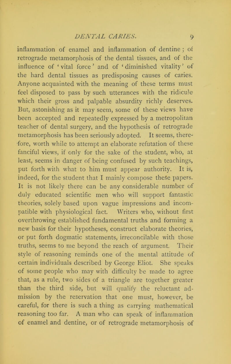 inflammation of enamel and inflammation of dentine ; of retrograde metamorphosis of the dental tissues, and of the influence of ‘ vital force ’ and of * diminished vitality ’ of the hard dental tissues as predisposing causes of caries. Anyone acquainted with the meaning of these terms must feel disposed to pass by such utterances with the ridicule which their gross and palpable absurdity richly deserves. But, astonishing as it may seem, some of these views have been accepted and repeatedly expressed by a metropolitan teacher of dental surgery, and the hypothesis of retrograde metamorphosis has been seriously adopted. It seems, there- fore, worth while to attempt an elaborate refutation of these fanciful views, if only for the sake of the student, who, at least, seems in danger of being confused by such teachings, put forth with what to him must appear authority. It is, indeed, for the student that I mainly compose these papers. It is not likely there can be any considerable number of duly educated scientific men who will support fantastic theories, solely based upon vague impressions and incom- patible with physiological fact. Writers who, without first overthrowing established fundamental truths and forming a new basis for their hypotheses, construct elaborate theories, or put forth dogmatic statements, irreconcilable with those truths, seems to me beyond the reach of argument. Their style of reasoning reminds one of the mental attitude of certain individuals described by George Eliot. She speaks of some people who may with difficulty be made to agree that, as a rule, two sides of a triangle are together greater than the third side, but will qualify the reluctant ad- mission by the reservation that one must, however, be careful, for there is such a thing as carrying mathematical reasoning too far. A man who can speak of inflammation of enamel and dentine, or of retrograde metamorphosis of