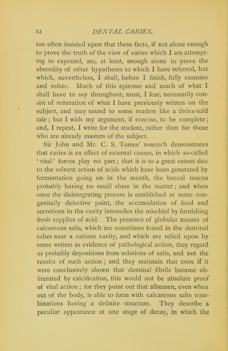 too often insisted upon that these facts, if not alone enough to prove the truth of the view of caries which I am attempt- ing to expound, are, at least, enough alone to prove the absurdity of other hypotheses to which I have referred, but which, nevertheless, I shall, before I finish, fully examine and refute. Much of this epitome and much of what I shall have to say throughout, must, I fear, necessarily con- sist of reiteration of what I have previously written on the subject, and may sound to some readers like a thrice-told tale; but I wish my argument, if concise, to be complete; and, I repeat, I write for the student, rather than for those who are already masters of the subject. Sir John and Mr. C. S. Tomes’ research demonstrates that caries is an effect of external causes, in which so-called ‘vital’ forces play no part; that it is to a great extent due to the solvent action of acids which have been generated by fermentation going on in the mouth, the buccal mucus probably having no small share in the matter; and when once the disintegrating process is established at some con- genitally defective point, the accumulation of food and secretions in the cavity intensifies the mischief by furnishing fresh supplies of acid. The presence of globular masses of calcareous salts, which are sometimes found in the dentinal tubes near a carious cavity, and which are relied upon by some writers as evidence of pathological action, they regard as probably depositions from solutions of salts, and not the results of such action ; and they maintain that even if it were conclusively shown that dentinal fibrils became ob- literated by calcification, this would not be absolute proof of vital action ; for they point out that albumen, even when out of the body, is able to form with calcareous salts com- binations having a definite structure. They describe a peculiar appearance at one stage of decay, in which the