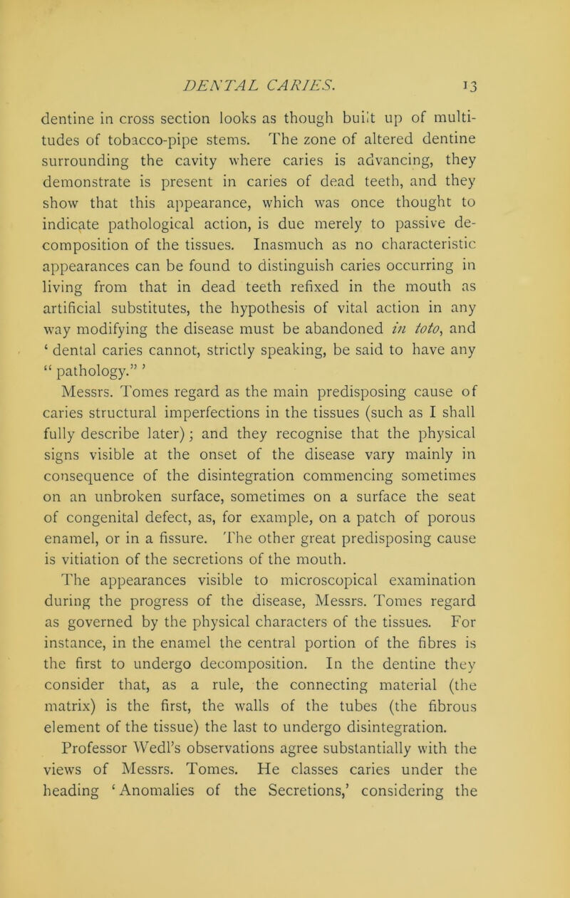 dentine in cross section looks as though built up of multi- tudes of tobacco-pipe stems. The zone of altered dentine surrounding the cavity where caries is advancing, they demonstrate is present in caries of dead teeth, and they show that this appearance, which was once thought to indicate pathological action, is due merely to passive de- composition of the tissues. Inasmuch as no characteristic appearances can be found to distinguish caries occurring in living from that in dead teeth refixed in the mouth as artificial substitutes, the hypothesis of vital action in any way modifying the disease must be abandoned in toto, and * dental caries cannot, strictly speaking, be said to have any “ pathology.” ’ Messrs. Tomes regard as the main predisposing cause of caries structural imperfections in the tissues (such as I shall fully describe later); and they recognise that the physical signs visible at the onset of the disease vary mainly in consequence of the disintegration commencing sometimes on an unbroken surface, sometimes on a surface the seat of congenital defect, as, for example, on a patch of porous enamel, or in a fissure. The other great predisposing cause is vitiation of the secretions of the mouth. The appearances visible to microscopical examination during the progress of the disease, Messrs. Tomes regard as governed by the physical characters of the tissues. For instance, in the enamel the central portion of the fibres is the first to undergo decomposition. In the dentine they consider that, as a rule, the connecting material (the matrix) is the first, the walls of the tubes (the fibrous element of the tissue) the last to undergo disintegration. Professor Wedl’s observations agree substantially with the views of Messrs. Tomes. He classes caries under the heading ‘ Anomalies of the Secretions,’ considering the