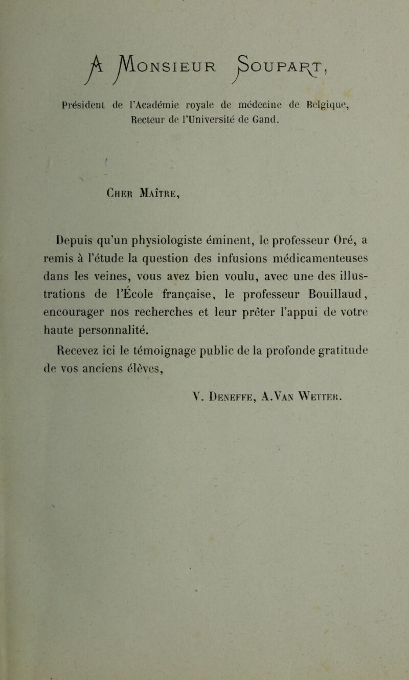 OUPAP^T, ONSIEUR Président de l’Académie royale de médecine de Belgique, Recteur de l’Université de Gand. Cher Maître, Depuis qu’un physiologiste éminent, le professeur Oré, a remis à l’étude la question des infusions médicamenteuses dans les veines, vous avez bien voulu, avec une des illus- trations de l’École française, le professeur Bouillaud, encourager nos recherches et leur prêter l’appui de votre haute personnalité. Recevez ici le témoignage public de la profonde gratitude de vos anciens élèves, V. Deneffe, A.Van Wetter.